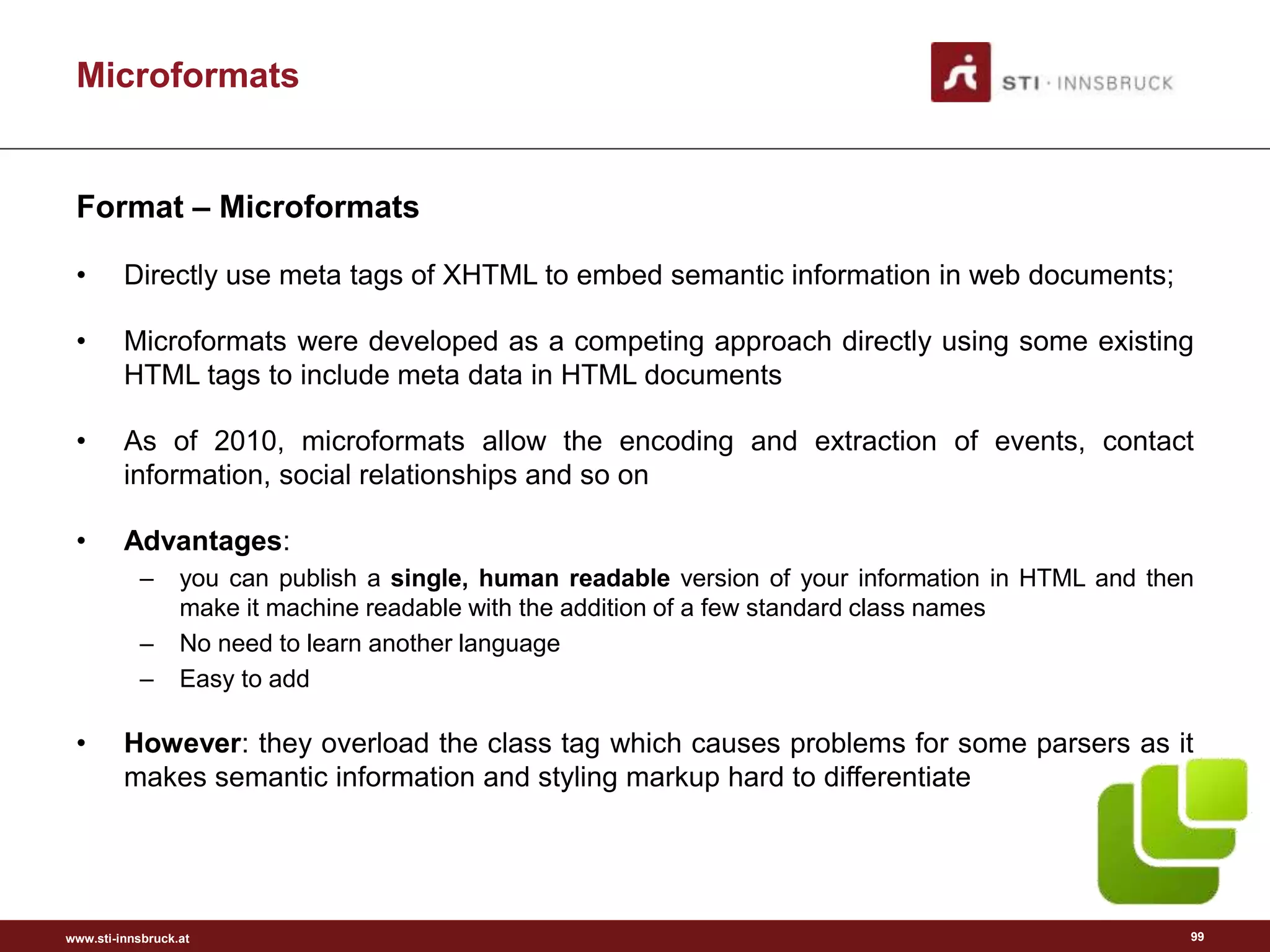 www.sti-innsbruck.at
Microformats
Format – Microformats
• Directly use meta tags of XHTML to embed semantic information in web documents;
• Microformats were developed as a competing approach directly using some existing
HTML tags to include meta data in HTML documents
• As of 2010, microformats allow the encoding and extraction of events, contact
information, social relationships and so on
• Advantages:
– you can publish a single, human readable version of your information in HTML and then
make it machine readable with the addition of a few standard class names
– No need to learn another language
– Easy to add
• However: they overload the class tag which causes problems for some parsers as it
makes semantic information and styling markup hard to differentiate
99
 