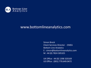 Simon Brock
Client Services Director - EMEA
Bottom-Line Analytics
E : simon@bottomlineanalytics.com
M : 44 (0) 7824 305325
UK Office : 44 (0) 1398 320169
US Office : (001) 770.649.0472
www.bottomlineanalytics.com
 