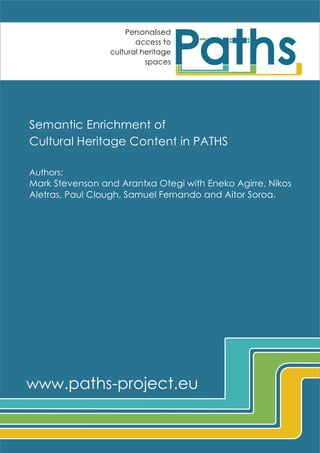 Personalised
access to
cultural heritage
spaces

Semantic Enrichment of
Cultural Heritage Content in PATHS
Authors:

Mark Stevenson and Arantxa Otegi with Eneko Agirre, Nikos
Aletras, Paul Clough, Samuel Fernando and Aitor Soroa.

www.paths-project.eu	
  
PATHS	
  is	
  funded	
  by	
  the	
  European	
  Commission	
  FP7	
  programme	
  under	
  Digital	
  Libraries	
  and	
  Digital	
  Preservation

	
  

 