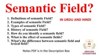Semantic Field?
1. Definitions of semantic Field?
2. Examples of semantic Field?
3. Types of semantic Field?
4. History of semantic Field?
5. How do you identify a semantic field?
6. What is the effect of semantic fields?
7. What's the difference between semantic field and
lexical field?
IN URDU AND HINDI
Notes PDF is in the Description Box
 