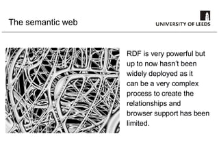The semantic web RDF is very powerful but up to now hasn’t been widely deployed as it can be a very complex process to create the relationships and  browser support has been limited. 