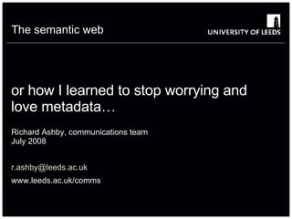 or how I learned to stop worrying and love metadata…  Richard Ashby, communications team July 2008 [email_address] www.leeds.ac.uk/comms The semantic web 