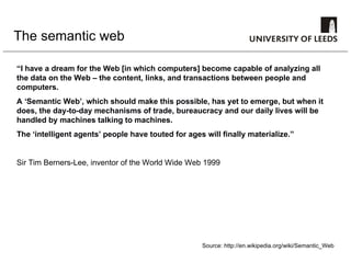 The semantic web “ I have a dream for the Web [in which computers] become capable of analyzing all the data on the Web – the content, links, and transactions between people and computers.  A ‘Semantic Web’, which should make this possible, has yet to emerge, but when it does, the day-to-day mechanisms of trade, bureaucracy and our daily lives will be handled by machines talking to machines.  The ‘intelligent agents’ people have touted for ages will finally materialize.”  Sir Tim Berners-Lee, inventor of the World Wide Web 1999 Source: http://en.wikipedia.org/wiki/Semantic_Web 