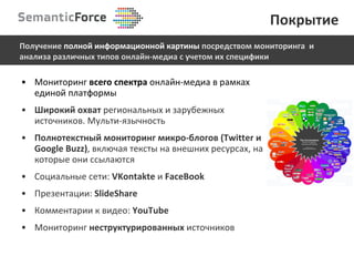 Мониторинг  всего спектра  онлайн-медиа в рамках единой платформы Широкий охват  региональных и зарубежных источников. Мульти-язычность Полнотекстный мониторинг микро-блогов  (Twitter  и  Google Buzz) , включая тексты   на внешних ресурсах ,  на которые они ссылаются Социальные сети:  VKontakte  и   FaceBook Презентации:  SlideShare Комментарии к видео:  YouTube Мониторинг  неструктурированных  источников Покрытие Получение  полной информационной картины  посредством мониторинга  и анализа различных типов онлайн-медиа с учетом их специфики 