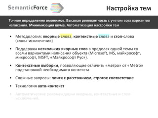 Методология:  якорные   слова,  контекстные  слова и  стоп -слова (слова-исключения) Поддержка  нескольких якорных слов   в пределах одной темы со всеми вариантами написания объекта ( Microsoft, MS,  майкрософт, микрософт, MSFT, «Майкрософт Рус») . Контекстные выборки , позволяющие отличить «метро» от « Metro »   подстановкой необходимого контекста C ложные запросы:  поиск с расстоянием ,  строгое соответствие Технология  авто-контекст Автоматические рекомендации якорных, контекстных и слов-исключений. Настройка тем Точное  определение   омонимов .  Высокая релевантность  с учетом всех вариантов написания.  Минимизация шума.  Автоматизация настройки тем 
