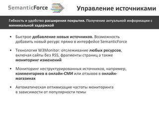 Быстрое  добавление новых источников.  Возможность добавить новый ресурс прямо в интерфейсе  SemanticForce Технология  W3Monitor : отслеживание  любых ресурсов , включая сайты без  RSS , фрагменты страниц   а также  мониторинг изменений Мониторинг неструктурированных источников, например,  комментариев в онлайн-СМИ  или отзывов в  онлайн-магазинах Автоматическая оптимизация частоты мониторинга  в зависимости от популярности   темы Управление источниками Гибкость и удобство  расширения покрытия.  Получение актуальной информации   с  минимальной задержкой 