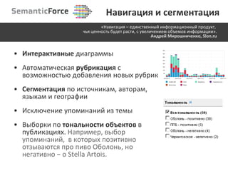 Интерактивные  диаграммы Автоматическая  рубрикация   с   возможностью добавления новых рубрик Сегментация  по источникам, авторам, языкам и географии Исключение упоминаний из темы Выборки по  тональности объектов  в публикациях.  Например, выбор упоминаний,  в которых позитивно отзываются про пиво Оболонь ,  но негативно  −  о  Stella Artois . «Навигация –   единственный информационный продукт,  чья ценность будет расти, с увеличением объемов информации». Андрей Мирошниченко, Slon.ru Навигация и сегментация 