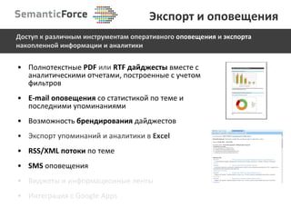 Полнотекстные  PDF   или   RTF  дайджесты  вместе с аналитическими отчетами, построенные с учетом фильтров E-mail  оповещения   со статистикой по теме и последними упоминаниями Возможность  брендирования  дайджестов Экспорт упоминаний и аналитики в  Excel RSS/XML  потоки   по теме SMS   оповещения Виджеты и информационные ленты Интеграция с  Google Apps Экспорт и оповещения Доступ к различным инструментам оперативного  оповещения  и  экспорта  накопленной информации и аналитики 