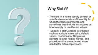 Why Slot??
• The slots in a frame specify general or
specific characteristics of the entity for
which the frame represents, and
sometimes they include instructions on
how to apply or use the slot values.
• Typically, a slot Contains information
such as attribute value pairs, default
values, conditions for filling a slot,
pointers to other related frames, and
procedures that are activated when
needed for different purposes
 
