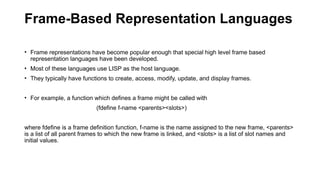 Frame-Based Representation Languages
• Frame representations have become popular enough that special high level frame based
representation languages have been developed.
• Most of these languages use LISP as the host language.
• They typically have functions to create, access, modify, update, and display frames.
• For example, a function which defines a frame might be called with
(fdefine f-name <parents><slots>)
where fdefine is a frame definition function, f-name is the name assigned to the new frame, <parents>
is a list of all parent frames to which the new frame is linked, and <slots> is a list of slot names and
initial values.
 