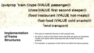 Implementation
of frame
Structures
• One way to implement frames is with property lists.
• An atom is used as the frame name and slots are given as properties.
Facets and values within slots become lists of lists for the slot
property.
• For example. to represent a train frame we define the above putprop.
 