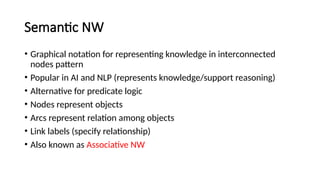 Semantic NW
• Graphical notation for representing knowledge in interconnected
nodes pattern
• Popular in AI and NLP (represents knowledge/support reasoning)
• Alternative for predicate logic
• Nodes represent objects
• Arcs represent relation among objects
• Link labels (specify relationship)
• Also known as Associative NW
 