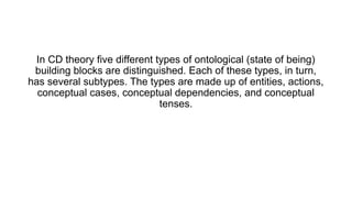 In CD theory five different types of ontological (state of being)
building blocks are distinguished. Each of these types, in turn,
has several subtypes. The types are made up of entities, actions,
conceptual cases, conceptual dependencies, and conceptual
tenses.
 