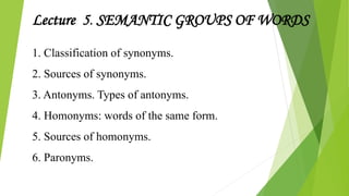 1. Classification of synonyms.
2. Sources of synonyms.
3. Antonyms. Types of antonyms.
4. Homonyms: words of the same form.
5. Sources of homonyms.
6. Paronyms.
Lecture 5. SEMANTIC GROUPS OF WORDS
 