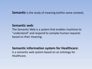 Semantic is the study of meaning (within some context).


Semantic web:
The Semantic Web is a system that enables machines to
"understand" and respond to complex human requests
based on their meaning.


Semantic information system for Healthcare:
Is a semantic web system based on an ontology for
Healthcare.
 