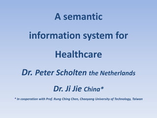A semantic
         information system for
                           Healthcare
    Dr. Peter Scholten the Netherlands
                          Dr. Ji Jie China*
* In cooperation with Prof. Rung Ching Chen, Chaoyang University of Technology, Taiwan
 