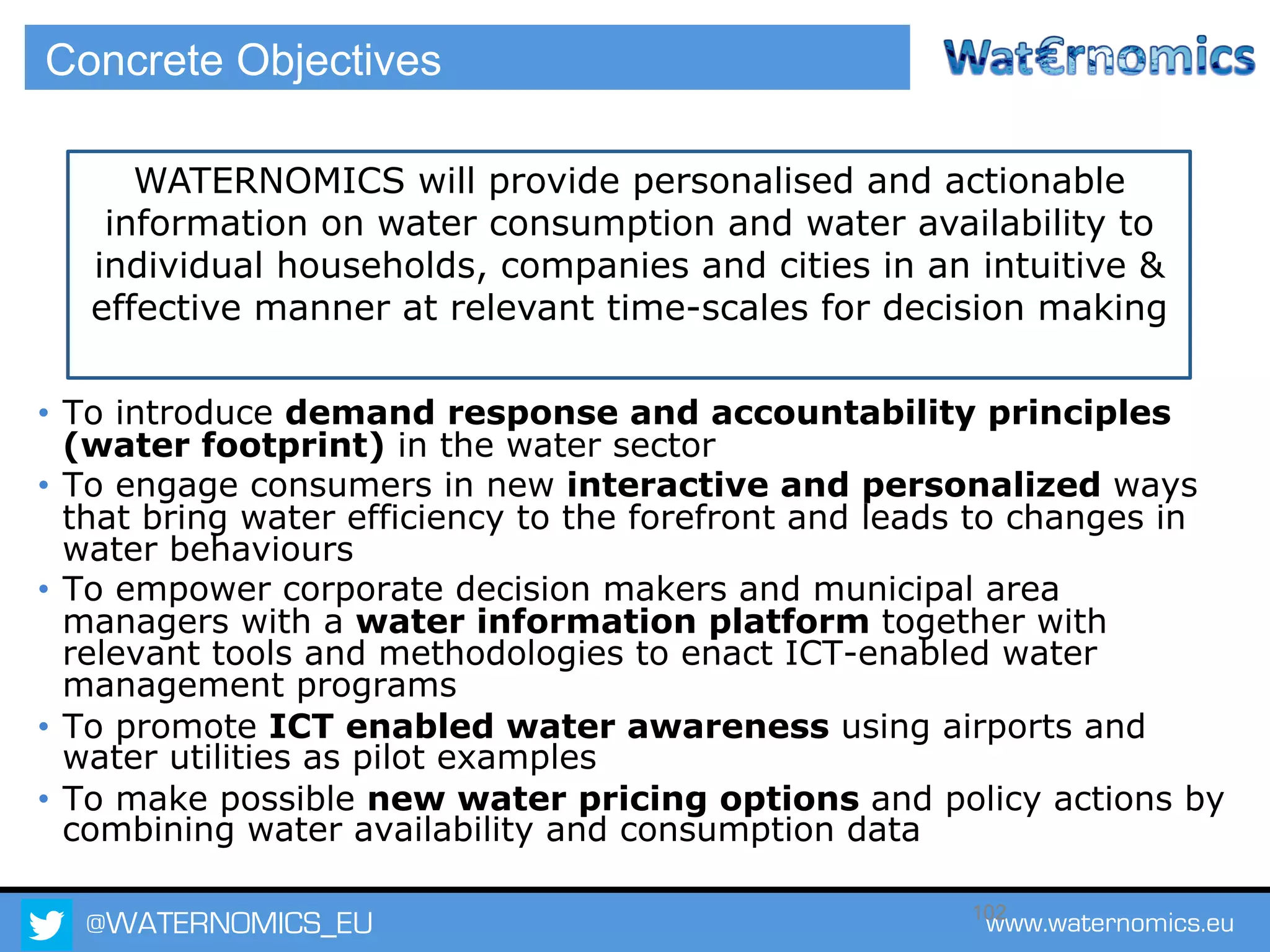 @WATERNOMICS_EU www.waternomics.eu102
Concrete Objectives
•  To introduce demand response and accountability principles
(water footprint) in the water sector
•  To engage consumers in new interactive and personalized ways
that bring water efficiency to the forefront and leads to changes in
water behaviours
•  To empower corporate decision makers and municipal area
managers with a water information platform together with
relevant tools and methodologies to enact ICT-enabled water
management programs
•  To promote ICT enabled water awareness using airports and
water utilities as pilot examples
•  To make possible new water pricing options and policy actions by
combining water availability and consumption data
WATERNOMICS will provide personalised and actionable
information on water consumption and water availability to
individual households, companies and cities in an intuitive &
effective manner at relevant time-scales for decision making
 