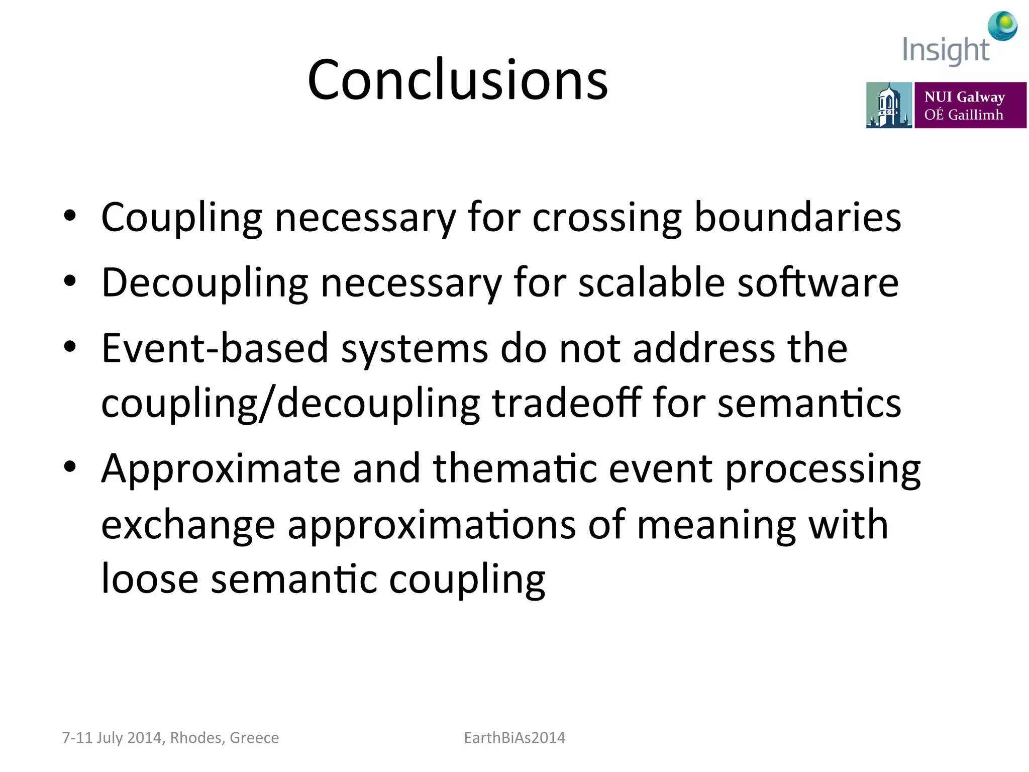 Conclusions	
  
•  Coupling	
  necessary	
  for	
  crossing	
  boundaries	
  
•  Decoupling	
  necessary	
  for	
  scalable	
  so]ware	
  
•  Event-­‐based	
  systems	
  do	
  not	
  address	
  the	
  
coupling/decoupling	
  tradeoﬀ	
  for	
  semanKcs	
  
•  Approximate	
  and	
  themaKc	
  event	
  processing	
  
exchange	
  approximaKons	
  of	
  meaning	
  with	
  
loose	
  semanKc	
  coupling	
  
7-­‐11	
  July	
  2014,	
  Rhodes,	
  Greece	
   EarthBiAs2014	
  
 