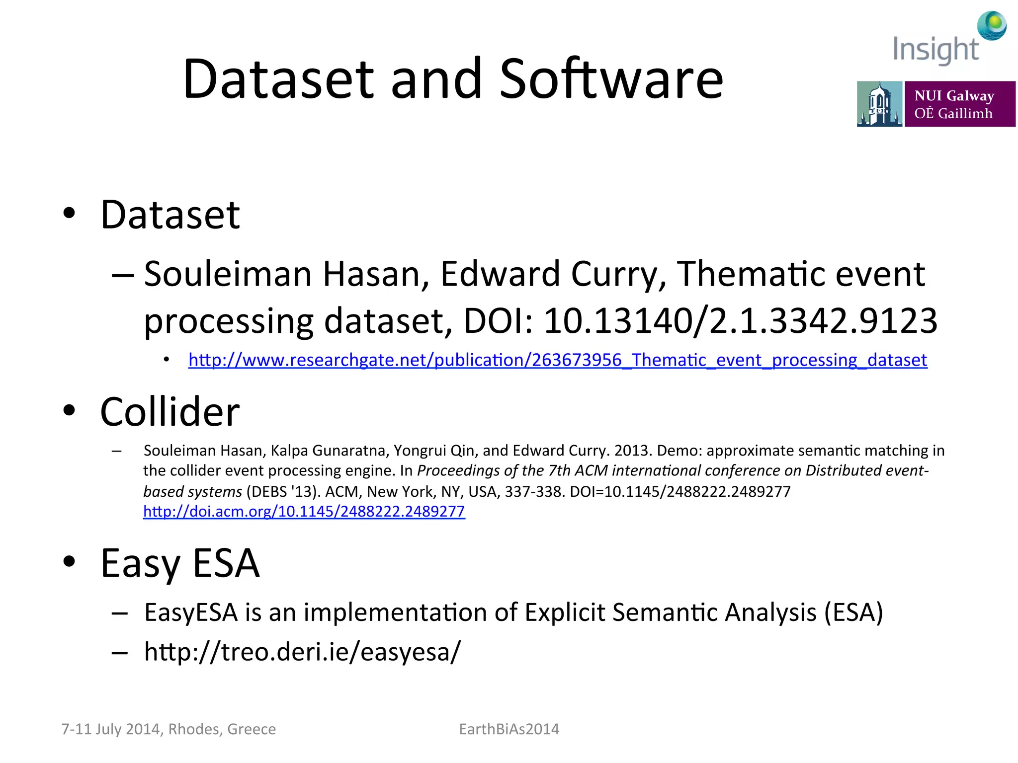 Dataset	
  and	
  So]ware	
  
•  Dataset	
  
– Souleiman	
  Hasan,	
  Edward	
  Curry,	
  ThemaKc	
  event	
  
processing	
  dataset,	
  DOI:	
  10.13140/2.1.3342.9123	
  
•  hep://www.researchgate.net/publicaKon/263673956_ThemaKc_event_processing_dataset	
  
•  Collider	
  	
  
–  Souleiman	
  Hasan,	
  Kalpa	
  Gunaratna,	
  Yongrui	
  Qin,	
  and	
  Edward	
  Curry.	
  2013.	
  Demo:	
  approximate	
  semanKc	
  matching	
  in	
  
the	
  collider	
  event	
  processing	
  engine.	
  In	
  Proceedings	
  of	
  the	
  7th	
  ACM	
  interna:onal	
  conference	
  on	
  Distributed	
  event-­‐
based	
  systems	
  (DEBS	
  '13).	
  ACM,	
  New	
  York,	
  NY,	
  USA,	
  337-­‐338.	
  DOI=10.1145/2488222.2489277	
  
hep://doi.acm.org/10.1145/2488222.2489277	
  
•  Easy	
  ESA	
  
–  EasyESA	
  is	
  an	
  implementaKon	
  of	
  Explicit	
  SemanKc	
  Analysis	
  (ESA)	
  
–  hep://treo.deri.ie/easyesa/	
  
7-­‐11	
  July	
  2014,	
  Rhodes,	
  Greece	
   EarthBiAs2014	
  
 