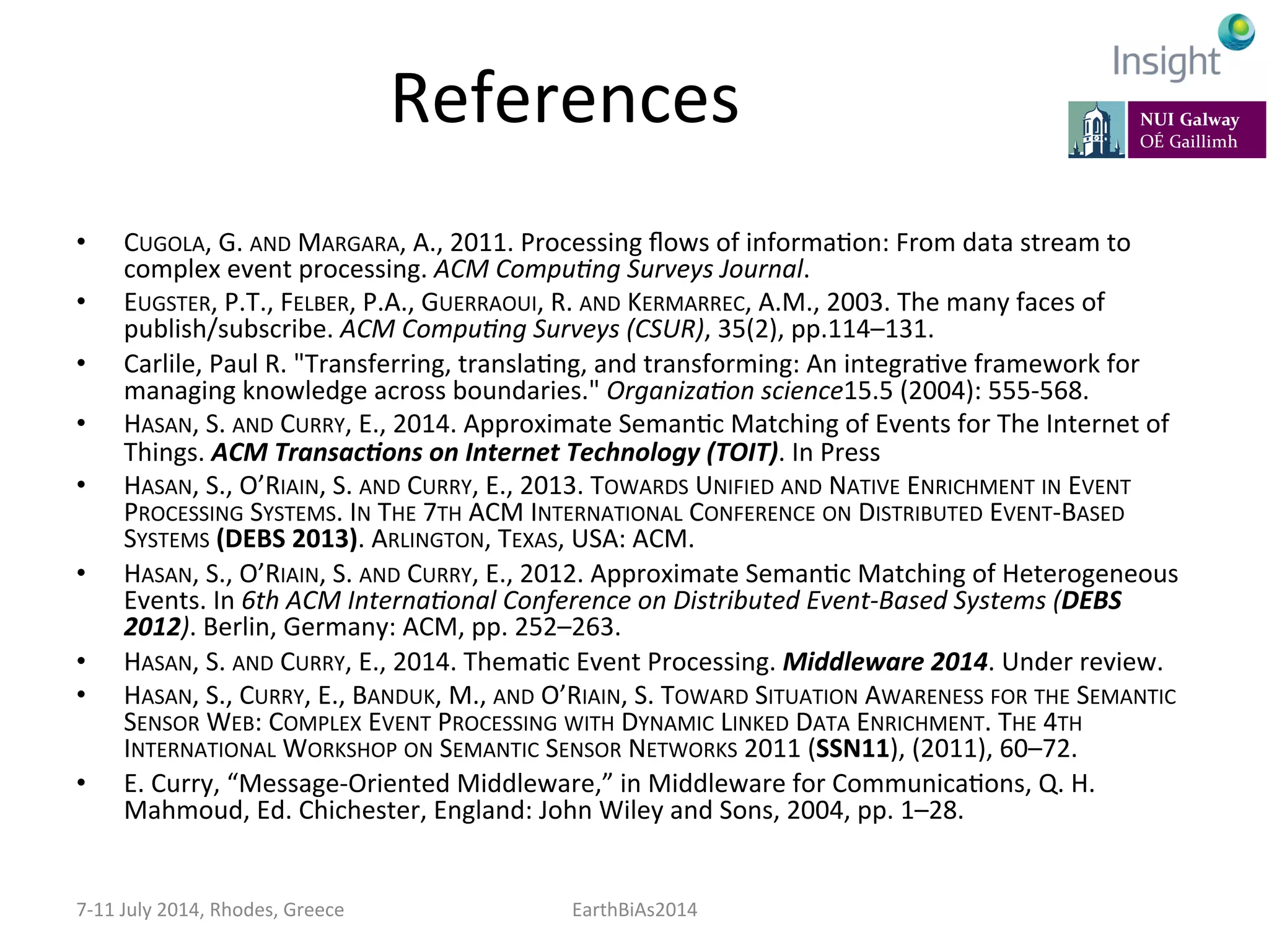 References	
  
•  CUGOLA,	
  G.	
  AND	
  MARGARA,	
  A.,	
  2011.	
  Processing	
  ﬂows	
  of	
  informaKon:	
  From	
  data	
  stream	
  to	
  
complex	
  event	
  processing.	
  ACM	
  Compu:ng	
  Surveys	
  Journal.	
  
•  EUGSTER,	
  P.T.,	
  FELBER,	
  P.A.,	
  GUERRAOUI,	
  R.	
  AND	
  KERMARREC,	
  A.M.,	
  2003.	
  The	
  many	
  faces	
  of	
  
publish/subscribe.	
  ACM	
  Compu:ng	
  Surveys	
  (CSUR),	
  35(2),	
  pp.114–131.	
  
•  Carlile,	
  Paul	
  R.	
  "Transferring,	
  translaKng,	
  and	
  transforming:	
  An	
  integraKve	
  framework	
  for	
  
managing	
  knowledge	
  across	
  boundaries."	
  Organiza:on	
  science15.5	
  (2004):	
  555-­‐568.	
  
•  HASAN,	
  S.	
  AND	
  CURRY,	
  E.,	
  2014.	
  Approximate	
  SemanKc	
  Matching	
  of	
  Events	
  for	
  The	
  Internet	
  of	
  
Things.	
  ACM	
  Transac>ons	
  on	
  Internet	
  Technology	
  (TOIT).	
  In	
  Press	
  
•  HASAN,	
  S.,	
  O’RIAIN,	
  S.	
  AND	
  CURRY,	
  E.,	
  2013.	
  TOWARDS	
  UNIFIED	
  AND	
  NATIVE	
  ENRICHMENT	
  IN	
  EVENT	
  
PROCESSING	
  SYSTEMS.	
  IN	
  THE	
  7TH	
  ACM	
  INTERNATIONAL	
  CONFERENCE	
  ON	
  DISTRIBUTED	
  EVENT-­‐BASED	
  
SYSTEMS	
  (DEBS	
  2013).	
  ARLINGTON,	
  TEXAS,	
  USA:	
  ACM.	
  
•  HASAN,	
  S.,	
  O’RIAIN,	
  S.	
  AND	
  CURRY,	
  E.,	
  2012.	
  Approximate	
  SemanKc	
  Matching	
  of	
  Heterogeneous	
  
Events.	
  In	
  6th	
  ACM	
  Interna:onal	
  Conference	
  on	
  Distributed	
  Event-­‐Based	
  Systems	
  (DEBS	
  
2012).	
  Berlin,	
  Germany:	
  ACM,	
  pp.	
  252–263.	
  
•  HASAN,	
  S.	
  AND	
  CURRY,	
  E.,	
  2014.	
  ThemaKc	
  Event	
  Processing.	
  Middleware	
  2014.	
  Under	
  review.	
  
•  HASAN,	
  S.,	
  CURRY,	
  E.,	
  BANDUK,	
  M.,	
  AND	
  O’RIAIN,	
  S.	
  TOWARD	
  SITUATION	
  AWARENESS	
  FOR	
  THE	
  SEMANTIC	
  
SENSOR	
  WEB:	
  COMPLEX	
  EVENT	
  PROCESSING	
  WITH	
  DYNAMIC	
  LINKED	
  DATA	
  ENRICHMENT.	
  THE	
  4TH	
  
INTERNATIONAL	
  WORKSHOP	
  ON	
  SEMANTIC	
  SENSOR	
  NETWORKS	
  2011	
  (SSN11),	
  (2011),	
  60–72.	
  
•  E.	
  Curry,	
  “Message-­‐Oriented	
  Middleware,”	
  in	
  Middleware	
  for	
  CommunicaKons,	
  Q.	
  H.	
  
Mahmoud,	
  Ed.	
  Chichester,	
  England:	
  John	
  Wiley	
  and	
  Sons,	
  2004,	
  pp.	
  1–28.	
  
7-­‐11	
  July	
  2014,	
  Rhodes,	
  Greece	
   EarthBiAs2014	
  
 