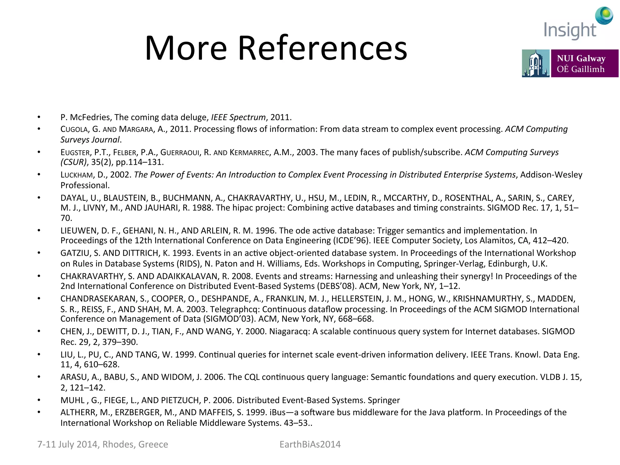 More	
  References	
  
•  P.	
  McFedries,	
  The	
  coming	
  data	
  deluge,	
  IEEE	
  Spectrum,	
  2011.	
  
•  CUGOLA,	
  G.	
  AND	
  MARGARA,	
  A.,	
  2011.	
  Processing	
  ﬂows	
  of	
  informaKon:	
  From	
  data	
  stream	
  to	
  complex	
  event	
  processing.	
  ACM	
  Compu:ng	
  
Surveys	
  Journal.	
  
•  EUGSTER,	
  P.T.,	
  FELBER,	
  P.A.,	
  GUERRAOUI,	
  R.	
  AND	
  KERMARREC,	
  A.M.,	
  2003.	
  The	
  many	
  faces	
  of	
  publish/subscribe.	
  ACM	
  Compu:ng	
  Surveys	
  
(CSUR),	
  35(2),	
  pp.114–131.	
  
•  LUCKHAM,	
  D.,	
  2002.	
  The	
  Power	
  of	
  Events:	
  An	
  Introduc:on	
  to	
  Complex	
  Event	
  Processing	
  in	
  Distributed	
  Enterprise	
  Systems,	
  Addison-­‐Wesley	
  
Professional.	
  
•  DAYAL,	
  U.,	
  BLAUSTEIN,	
  B.,	
  BUCHMANN,	
  A.,	
  CHAKRAVARTHY,	
  U.,	
  HSU,	
  M.,	
  LEDIN,	
  R.,	
  MCCARTHY,	
  D.,	
  ROSENTHAL,	
  A.,	
  SARIN,	
  S.,	
  CAREY,	
  
M.	
  J.,	
  LIVNY,	
  M.,	
  AND	
  JAUHARI,	
  R.	
  1988.	
  The	
  hipac	
  project:	
  Combining	
  acKve	
  databases	
  and	
  Kming	
  constraints.	
  SIGMOD	
  Rec.	
  17,	
  1,	
  51–
70.	
  
•  LIEUWEN,	
  D.	
  F.,	
  GEHANI,	
  N.	
  H.,	
  AND	
  ARLEIN,	
  R.	
  M.	
  1996.	
  The	
  ode	
  acKve	
  database:	
  Trigger	
  semanKcs	
  and	
  implementaKon.	
  In	
  
Proceedings	
  of	
  the	
  12th	
  InternaKonal	
  Conference	
  on	
  Data	
  Engineering	
  (ICDE’96).	
  IEEE	
  Computer	
  Society,	
  Los	
  Alamitos,	
  CA,	
  412–420.	
  
•  GATZIU,	
  S.	
  AND	
  DITTRICH,	
  K.	
  1993.	
  Events	
  in	
  an	
  acKve	
  object-­‐oriented	
  database	
  system.	
  In	
  Proceedings	
  of	
  the	
  InternaKonal	
  Workshop	
  
on	
  Rules	
  in	
  Database	
  Systems	
  (RIDS),	
  N.	
  Paton	
  and	
  H.	
  Williams,	
  Eds.	
  Workshops	
  in	
  CompuKng,	
  Springer-­‐Verlag,	
  Edinburgh,	
  U.K.	
  
•  CHAKRAVARTHY,	
  S.	
  AND	
  ADAIKKALAVAN,	
  R.	
  2008.	
  Events	
  and	
  streams:	
  Harnessing	
  and	
  unleashing	
  their	
  synergy!	
  In	
  Proceedings	
  of	
  the	
  
2nd	
  InternaKonal	
  Conference	
  on	
  Distributed	
  Event-­‐Based	
  Systems	
  (DEBS’08).	
  ACM,	
  New	
  York,	
  NY,	
  1–12.	
  
•  CHANDRASEKARAN,	
  S.,	
  COOPER,	
  O.,	
  DESHPANDE,	
  A.,	
  FRANKLIN,	
  M.	
  J.,	
  HELLERSTEIN,	
  J.	
  M.,	
  HONG,	
  W.,	
  KRISHNAMURTHY,	
  S.,	
  MADDEN,	
  
S.	
  R.,	
  REISS,	
  F.,	
  AND	
  SHAH,	
  M.	
  A.	
  2003.	
  Telegraphcq:	
  ConKnuous	
  dataﬂow	
  processing.	
  In	
  Proceedings	
  of	
  the	
  ACM	
  SIGMOD	
  InternaKonal	
  
Conference	
  on	
  Management	
  of	
  Data	
  (SIGMOD’03).	
  ACM,	
  New	
  York,	
  NY,	
  668–668.	
  
•  CHEN,	
  J.,	
  DEWITT,	
  D.	
  J.,	
  TIAN,	
  F.,	
  AND	
  WANG,	
  Y.	
  2000.	
  Niagaracq:	
  A	
  scalable	
  conKnuous	
  query	
  system	
  for	
  Internet	
  databases.	
  SIGMOD	
  
Rec.	
  29,	
  2,	
  379–390.	
  
•  LIU,	
  L.,	
  PU,	
  C.,	
  AND	
  TANG,	
  W.	
  1999.	
  ConKnual	
  queries	
  for	
  internet	
  scale	
  event-­‐driven	
  informaKon	
  delivery.	
  IEEE	
  Trans.	
  Knowl.	
  Data	
  Eng.	
  
11,	
  4,	
  610–628.	
  
•  ARASU,	
  A.,	
  BABU,	
  S.,	
  AND	
  WIDOM,	
  J.	
  2006.	
  The	
  CQL	
  conKnuous	
  query	
  language:	
  SemanKc	
  foundaKons	
  and	
  query	
  execuKon.	
  VLDB	
  J.	
  15,	
  
2,	
  121–142.	
  
•  MUHL	
  ,	
  G.,	
  FIEGE,	
  L.,	
  AND	
  PIETZUCH,	
  P.	
  2006.	
  Distributed	
  Event-­‐Based	
  Systems.	
  Springer	
  
•  ALTHERR,	
  M.,	
  ERZBERGER,	
  M.,	
  AND	
  MAFFEIS,	
  S.	
  1999.	
  iBus—a	
  so]ware	
  bus	
  middleware	
  for	
  the	
  Java	
  plavorm.	
  In	
  Proceedings	
  of	
  the	
  
InternaKonal	
  Workshop	
  on	
  Reliable	
  Middleware	
  Systems.	
  43–53..	
  
7-­‐11	
  July	
  2014,	
  Rhodes,	
  Greece	
   EarthBiAs2014	
  
 