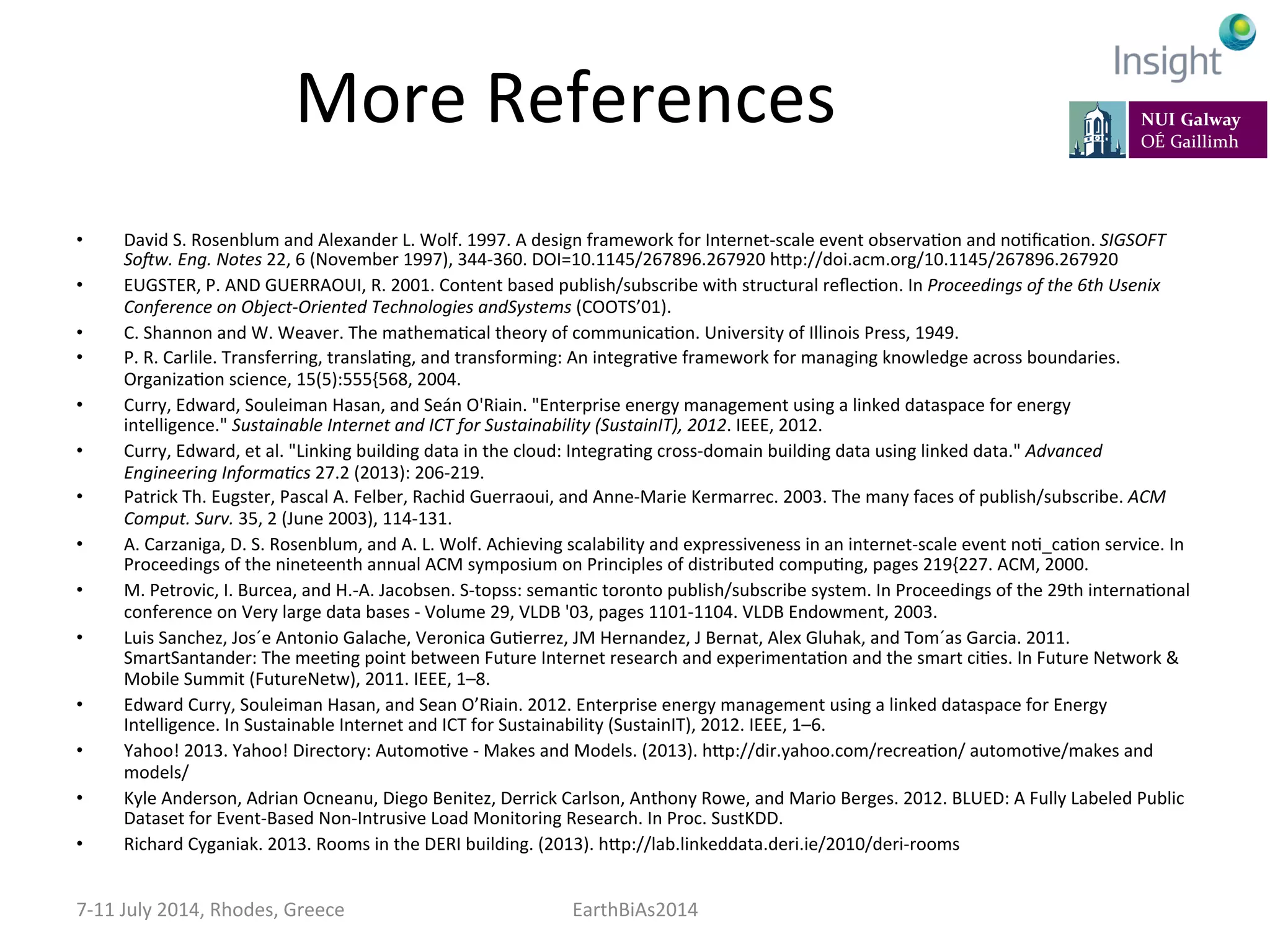More	
  References	
  
•  David	
  S.	
  Rosenblum	
  and	
  Alexander	
  L.	
  Wolf.	
  1997.	
  A	
  design	
  framework	
  for	
  Internet-­‐scale	
  event	
  observaKon	
  and	
  noKﬁcaKon.	
  SIGSOFT	
  
SoGw.	
  Eng.	
  Notes	
  22,	
  6	
  (November	
  1997),	
  344-­‐360.	
  DOI=10.1145/267896.267920	
  hep://doi.acm.org/10.1145/267896.267920	
  
•  EUGSTER,	
  P.	
  AND	
  GUERRAOUI,	
  R.	
  2001.	
  Content	
  based	
  publish/subscribe	
  with	
  structural	
  reﬂecKon.	
  In	
  Proceedings	
  of	
  the	
  6th	
  Usenix	
  
Conference	
  on	
  Object-­‐Oriented	
  Technologies	
  andSystems	
  (COOTS’01).	
  
•  C.	
  Shannon	
  and	
  W.	
  Weaver.	
  The	
  mathemaKcal	
  theory	
  of	
  communicaKon.	
  University	
  of	
  Illinois	
  Press,	
  1949.	
  
•  P.	
  R.	
  Carlile.	
  Transferring,	
  translaKng,	
  and	
  transforming:	
  An	
  integraKve	
  framework	
  for	
  managing	
  knowledge	
  across	
  boundaries.	
  
OrganizaKon	
  science,	
  15(5):555{568,	
  2004.	
  
•  Curry,	
  Edward,	
  Souleiman	
  Hasan,	
  and	
  Seán	
  O'Riain.	
  "Enterprise	
  energy	
  management	
  using	
  a	
  linked	
  dataspace	
  for	
  energy	
  
intelligence."	
  Sustainable	
  Internet	
  and	
  ICT	
  for	
  Sustainability	
  (SustainIT),	
  2012.	
  IEEE,	
  2012.	
  
•  Curry,	
  Edward,	
  et	
  al.	
  "Linking	
  building	
  data	
  in	
  the	
  cloud:	
  IntegraKng	
  cross-­‐domain	
  building	
  data	
  using	
  linked	
  data."	
  Advanced	
  
Engineering	
  Informa:cs	
  27.2	
  (2013):	
  206-­‐219.	
  
•  Patrick	
  Th.	
  Eugster,	
  Pascal	
  A.	
  Felber,	
  Rachid	
  Guerraoui,	
  and	
  Anne-­‐Marie	
  Kermarrec.	
  2003.	
  The	
  many	
  faces	
  of	
  publish/subscribe.	
  ACM	
  
Comput.	
  Surv.	
  35,	
  2	
  (June	
  2003),	
  114-­‐131.	
  	
  
•  A.	
  Carzaniga,	
  D.	
  S.	
  Rosenblum,	
  and	
  A.	
  L.	
  Wolf.	
  Achieving	
  scalability	
  and	
  expressiveness	
  in	
  an	
  internet-­‐scale	
  event	
  noK_caKon	
  service.	
  In	
  
Proceedings	
  of	
  the	
  nineteenth	
  annual	
  ACM	
  symposium	
  on	
  Principles	
  of	
  distributed	
  compuKng,	
  pages	
  219{227.	
  ACM,	
  2000.	
  
•  M.	
  Petrovic,	
  I.	
  Burcea,	
  and	
  H.-­‐A.	
  Jacobsen.	
  S-­‐topss:	
  semanKc	
  toronto	
  publish/subscribe	
  system.	
  In	
  Proceedings	
  of	
  the	
  29th	
  internaKonal	
  
conference	
  on	
  Very	
  large	
  data	
  bases	
  -­‐	
  Volume	
  29,	
  VLDB	
  '03,	
  pages	
  1101-­‐1104.	
  VLDB	
  Endowment,	
  2003.	
  
•  Luis	
  Sanchez,	
  Jos´e	
  Antonio	
  Galache,	
  Veronica	
  GuKerrez,	
  JM	
  Hernandez,	
  J	
  Bernat,	
  Alex	
  Gluhak,	
  and	
  Tom´as	
  Garcia.	
  2011.	
  
SmartSantander:	
  The	
  meeKng	
  point	
  between	
  Future	
  Internet	
  research	
  and	
  experimentaKon	
  and	
  the	
  smart	
  ciKes.	
  In	
  Future	
  Network	
  &	
  
Mobile	
  Summit	
  (FutureNetw),	
  2011.	
  IEEE,	
  1–8.	
  	
  
•  Edward	
  Curry,	
  Souleiman	
  Hasan,	
  and	
  Sean	
  O’Riain.	
  2012.	
  Enterprise	
  energy	
  management	
  using	
  a	
  linked	
  dataspace	
  for	
  Energy	
  
Intelligence.	
  In	
  Sustainable	
  Internet	
  and	
  ICT	
  for	
  Sustainability	
  (SustainIT),	
  2012.	
  IEEE,	
  1–6.	
  
•  Yahoo!	
  2013.	
  Yahoo!	
  Directory:	
  AutomoKve	
  -­‐	
  Makes	
  and	
  Models.	
  (2013).	
  hep://dir.yahoo.com/recreaKon/	
  automoKve/makes	
  and	
  
models/	
  	
  
•  Kyle	
  Anderson,	
  Adrian	
  Ocneanu,	
  Diego	
  Benitez,	
  Derrick	
  Carlson,	
  Anthony	
  Rowe,	
  and	
  Mario	
  Berges.	
  2012.	
  BLUED:	
  A	
  Fully	
  Labeled	
  Public	
  
Dataset	
  for	
  Event-­‐Based	
  Non-­‐Intrusive	
  Load	
  Monitoring	
  Research.	
  In	
  Proc.	
  SustKDD.	
  
•  Richard	
  Cyganiak.	
  2013.	
  Rooms	
  in	
  the	
  DERI	
  building.	
  (2013).	
  hep://lab.linkeddata.deri.ie/2010/deri-­‐rooms	
  
7-­‐11	
  July	
  2014,	
  Rhodes,	
  Greece	
   EarthBiAs2014	
  
 