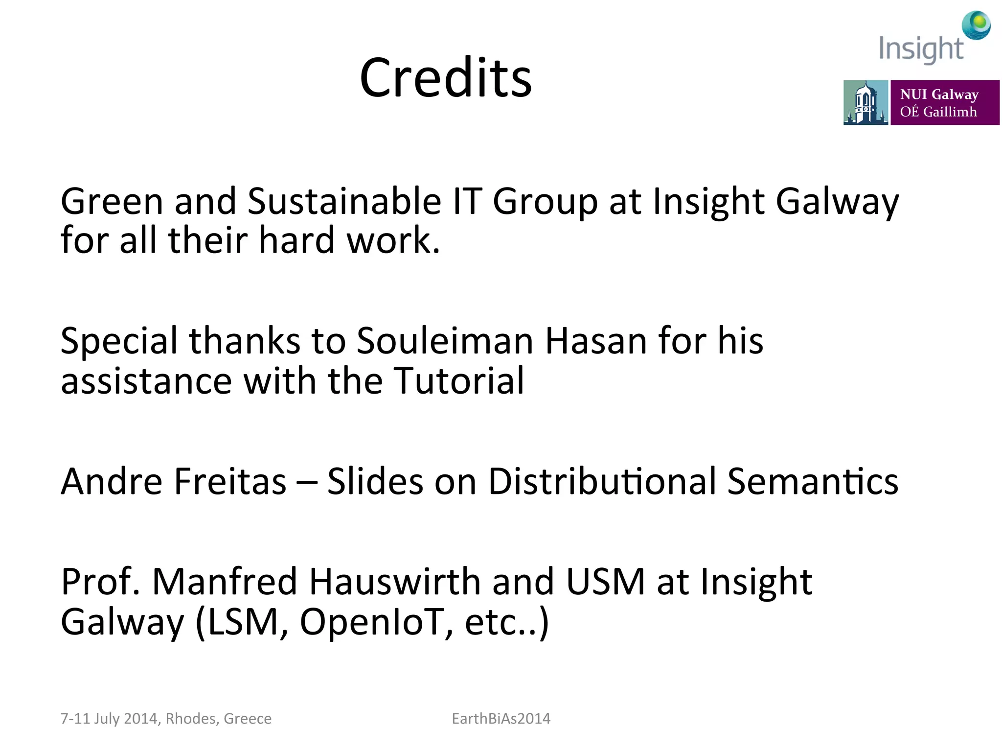 Credits	
  
Green	
  and	
  Sustainable	
  IT	
  Group	
  at	
  Insight	
  Galway	
  
for	
  all	
  their	
  hard	
  work.	
  
	
  
Special	
  thanks	
  to	
  Souleiman	
  Hasan	
  for	
  his	
  
assistance	
  with	
  the	
  Tutorial	
  
	
  
Andre	
  Freitas	
  –	
  Slides	
  on	
  DistribuKonal	
  SemanKcs	
  
	
  
Prof.	
  Manfred	
  Hauswirth	
  and	
  USM	
  at	
  Insight	
  
Galway	
  (LSM,	
  OpenIoT,	
  etc..)	
  
7-­‐11	
  July	
  2014,	
  Rhodes,	
  Greece	
   EarthBiAs2014	
  
 