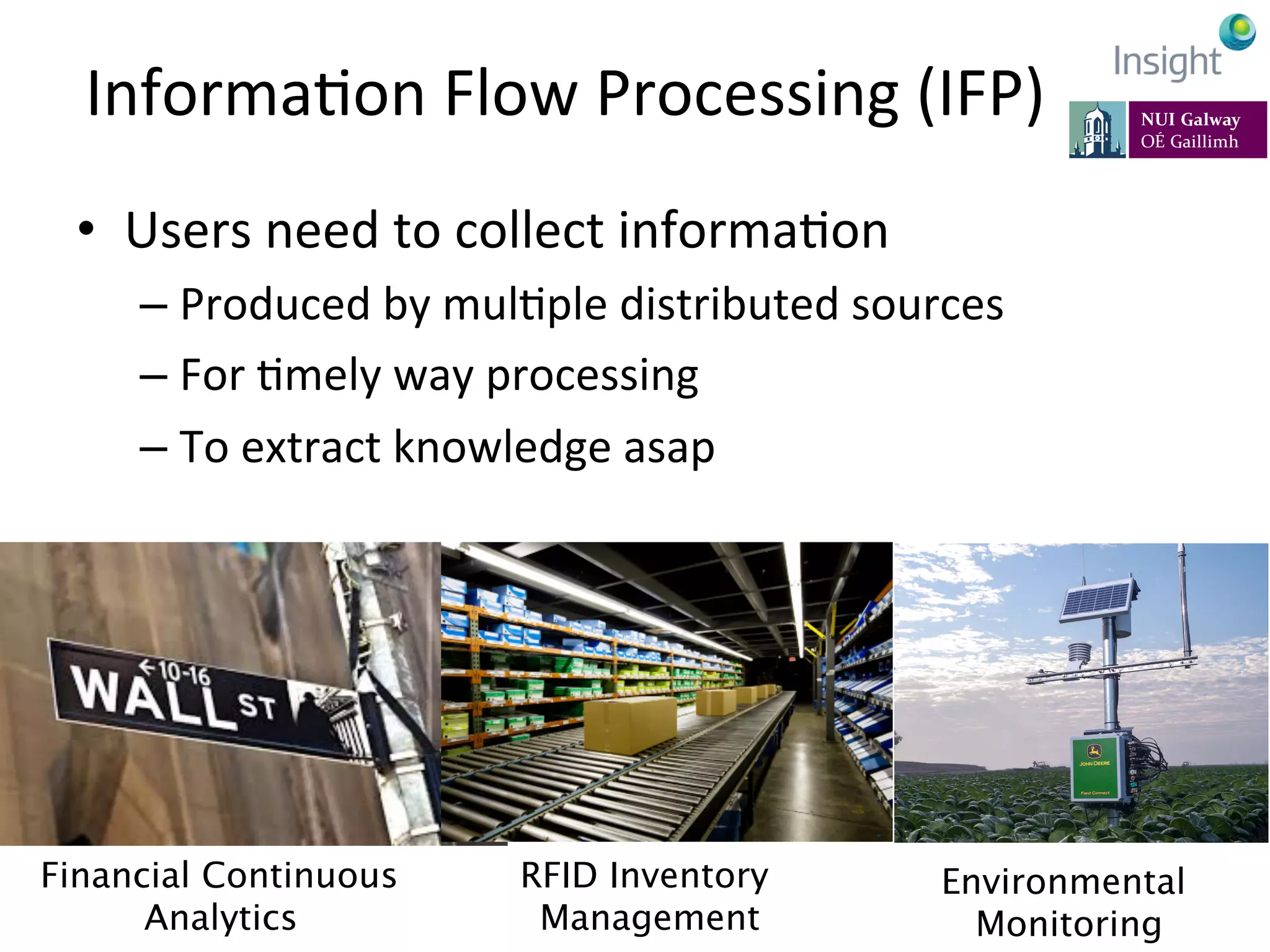 InformaKon	
  Flow	
  Processing	
  (IFP)	
  
•  Users	
  need	
  to	
  collect	
  informaKon	
  
– Produced	
  by	
  mulKple	
  distributed	
  sources	
  
– For	
  Kmely	
  way	
  processing	
  
– To	
  extract	
  knowledge	
  asap	
  
	
  
7-­‐11	
  July	
  2014,	
  Rhodes,	
  Greece	
   EarthBiAs2014	
  
Financial Continuous
Analytics
RFID Inventory
Management
Environmental
Monitoring
 