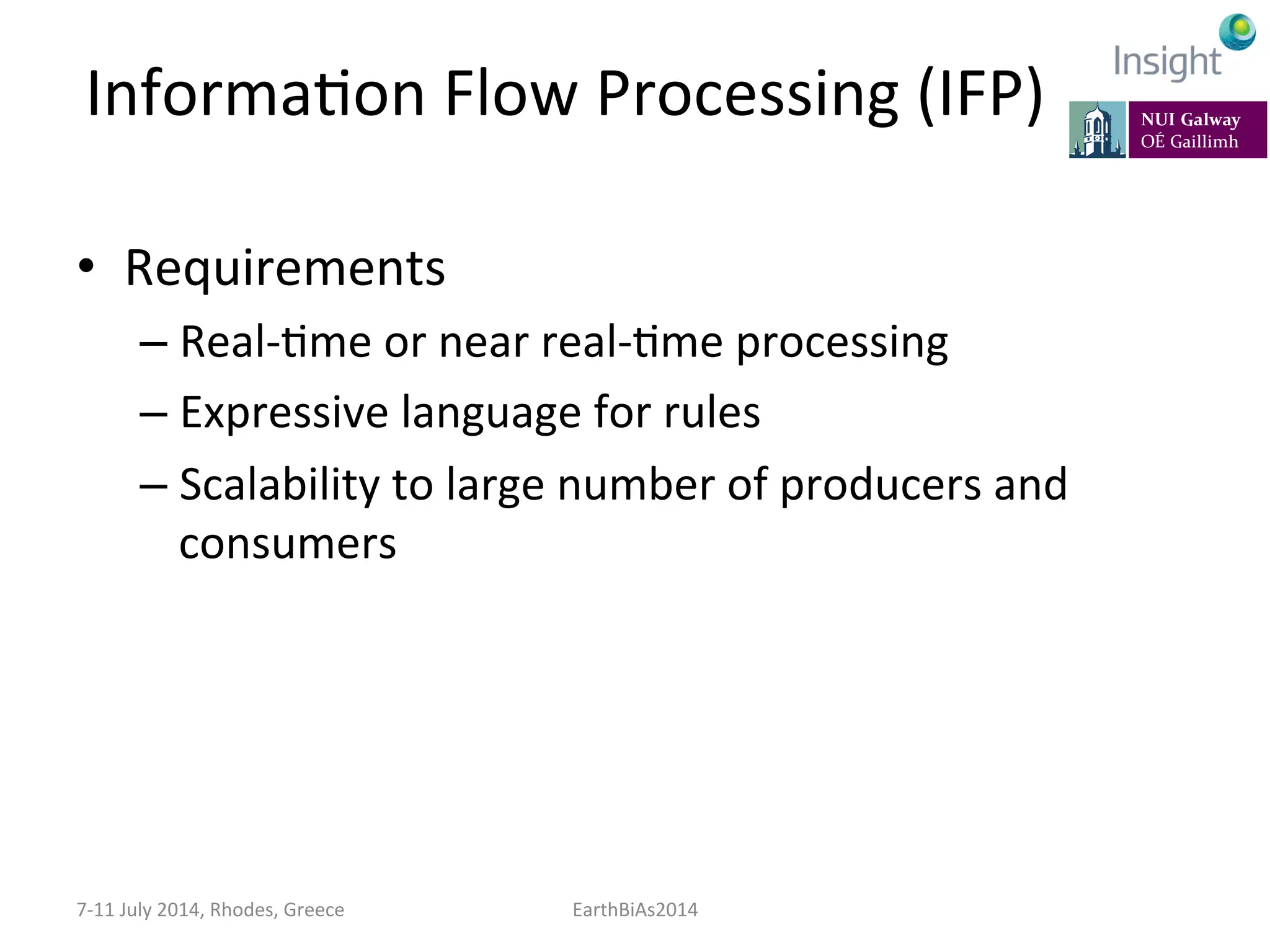 InformaKon	
  Flow	
  Processing	
  (IFP)	
  
•  Requirements	
  
– Real-­‐Kme	
  or	
  near	
  real-­‐Kme	
  processing	
  
– Expressive	
  language	
  for	
  rules	
  
– Scalability	
  to	
  large	
  number	
  of	
  producers	
  and	
  
consumers	
  
7-­‐11	
  July	
  2014,	
  Rhodes,	
  Greece	
   EarthBiAs2014	
  
 