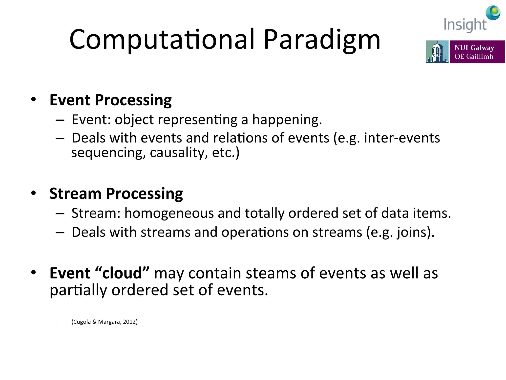 ComputaKonal	
  Paradigm	
  
•  Event	
  Processing	
  
–  Event:	
  object	
  represenKng	
  a	
  happening.	
  
–  Deals	
  with	
  events	
  and	
  relaKons	
  of	
  events	
  (e.g.	
  inter-­‐events	
  
sequencing,	
  causality,	
  etc.)	
  
•  Stream	
  Processing	
  
–  Stream:	
  homogeneous	
  and	
  totally	
  ordered	
  set	
  of	
  data	
  items.	
  
–  Deals	
  with	
  streams	
  and	
  operaKons	
  on	
  streams	
  (e.g.	
  joins).	
  
•  Event	
  “cloud”	
  may	
  contain	
  steams	
  of	
  events	
  as	
  well	
  as	
  
parKally	
  ordered	
  set	
  of	
  events.	
  
–  (Cugola	
  &	
  Margara,	
  2012)	
  
 