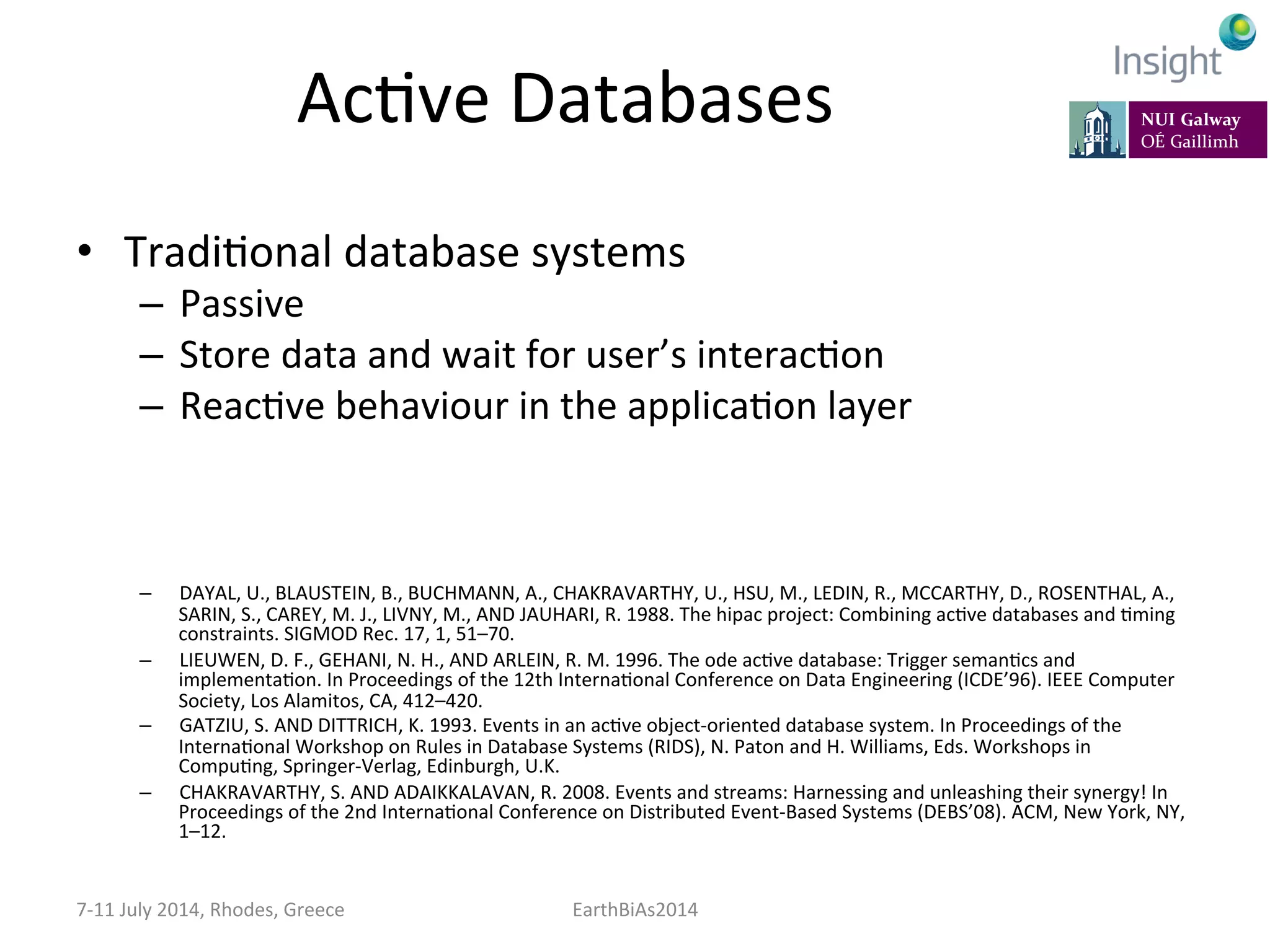 AcKve	
  Databases	
  
•  TradiKonal	
  database	
  systems	
  
–  Passive	
  
–  Store	
  data	
  and	
  wait	
  for	
  user’s	
  interacKon	
  
–  ReacKve	
  behaviour	
  in	
  the	
  applicaKon	
  layer	
  
–  DAYAL,	
  U.,	
  BLAUSTEIN,	
  B.,	
  BUCHMANN,	
  A.,	
  CHAKRAVARTHY,	
  U.,	
  HSU,	
  M.,	
  LEDIN,	
  R.,	
  MCCARTHY,	
  D.,	
  ROSENTHAL,	
  A.,	
  
SARIN,	
  S.,	
  CAREY,	
  M.	
  J.,	
  LIVNY,	
  M.,	
  AND	
  JAUHARI,	
  R.	
  1988.	
  The	
  hipac	
  project:	
  Combining	
  acKve	
  databases	
  and	
  Kming	
  
constraints.	
  SIGMOD	
  Rec.	
  17,	
  1,	
  51–70.	
  
–  LIEUWEN,	
  D.	
  F.,	
  GEHANI,	
  N.	
  H.,	
  AND	
  ARLEIN,	
  R.	
  M.	
  1996.	
  The	
  ode	
  acKve	
  database:	
  Trigger	
  semanKcs	
  and	
  
implementaKon.	
  In	
  Proceedings	
  of	
  the	
  12th	
  InternaKonal	
  Conference	
  on	
  Data	
  Engineering	
  (ICDE’96).	
  IEEE	
  Computer	
  
Society,	
  Los	
  Alamitos,	
  CA,	
  412–420.	
  
–  GATZIU,	
  S.	
  AND	
  DITTRICH,	
  K.	
  1993.	
  Events	
  in	
  an	
  acKve	
  object-­‐oriented	
  database	
  system.	
  In	
  Proceedings	
  of	
  the	
  
InternaKonal	
  Workshop	
  on	
  Rules	
  in	
  Database	
  Systems	
  (RIDS),	
  N.	
  Paton	
  and	
  H.	
  Williams,	
  Eds.	
  Workshops	
  in	
  
CompuKng,	
  Springer-­‐Verlag,	
  Edinburgh,	
  U.K.	
  
–  CHAKRAVARTHY,	
  S.	
  AND	
  ADAIKKALAVAN,	
  R.	
  2008.	
  Events	
  and	
  streams:	
  Harnessing	
  and	
  unleashing	
  their	
  synergy!	
  In	
  
Proceedings	
  of	
  the	
  2nd	
  InternaKonal	
  Conference	
  on	
  Distributed	
  Event-­‐Based	
  Systems	
  (DEBS’08).	
  ACM,	
  New	
  York,	
  NY,	
  
1–12.	
  
	
  
7-­‐11	
  July	
  2014,	
  Rhodes,	
  Greece	
   EarthBiAs2014	
  
 