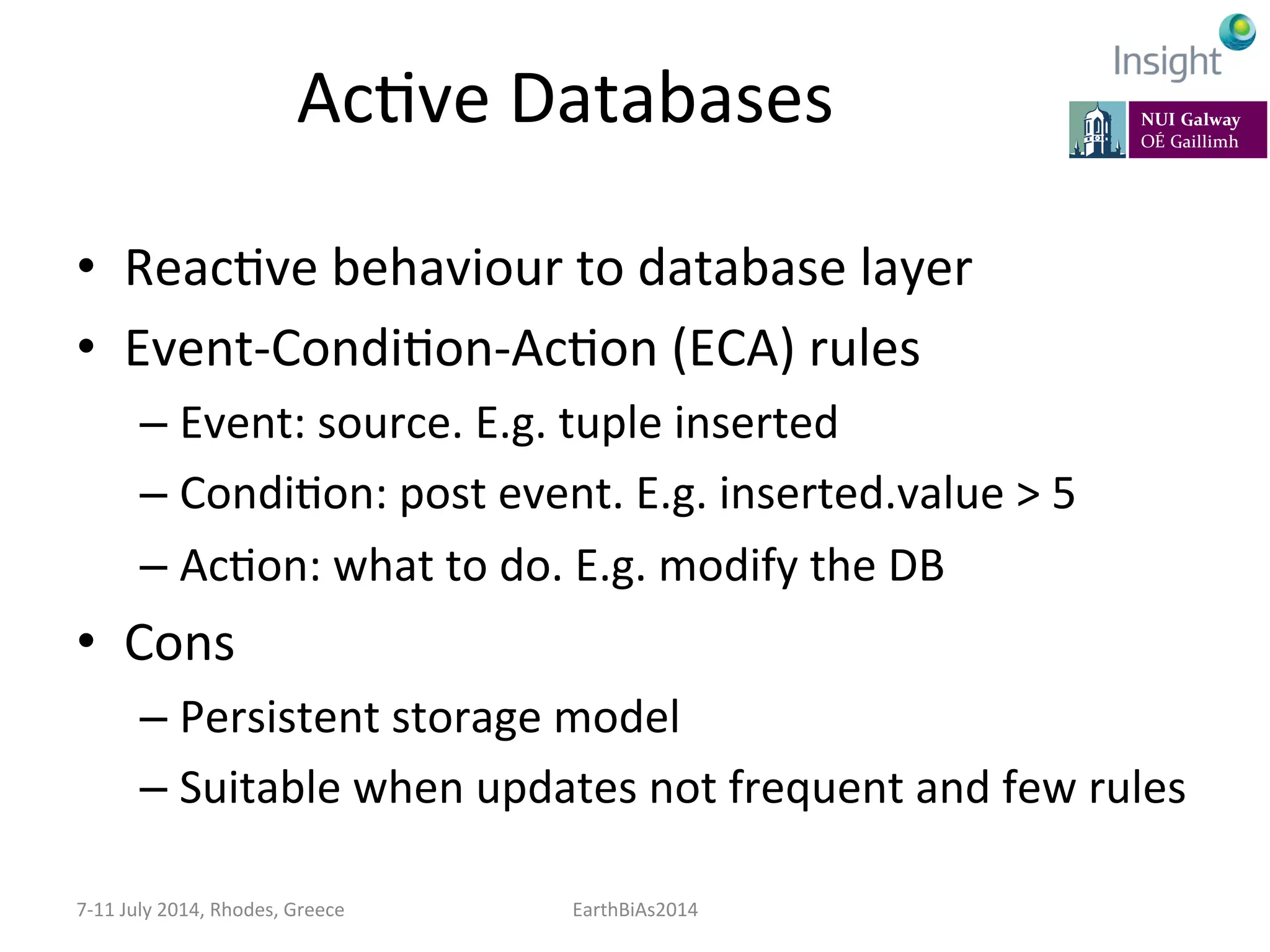 AcKve	
  Databases	
  
•  ReacKve	
  behaviour	
  to	
  database	
  layer	
  
•  Event-­‐CondiKon-­‐AcKon	
  (ECA)	
  rules	
  	
  
– Event:	
  source.	
  E.g.	
  tuple	
  inserted	
  
– CondiKon:	
  post	
  event.	
  E.g.	
  inserted.value	
  >	
  5	
  
– AcKon:	
  what	
  to	
  do.	
  E.g.	
  modify	
  the	
  DB	
  
•  Cons	
  
– Persistent	
  storage	
  model	
  
– Suitable	
  when	
  updates	
  not	
  frequent	
  and	
  few	
  rules	
  
7-­‐11	
  July	
  2014,	
  Rhodes,	
  Greece	
   EarthBiAs2014	
  
 