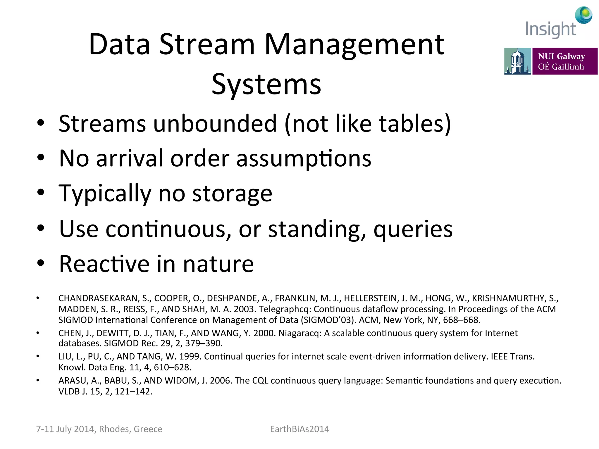 Data	
  Stream	
  Management	
  
Systems	
  
•  Streams	
  unbounded	
  (not	
  like	
  tables)	
  
•  No	
  arrival	
  order	
  assumpKons	
  
•  Typically	
  no	
  storage	
  
•  Use	
  conKnuous,	
  or	
  standing,	
  queries	
  
•  ReacKve	
  in	
  nature	
  
•  CHANDRASEKARAN,	
  S.,	
  COOPER,	
  O.,	
  DESHPANDE,	
  A.,	
  FRANKLIN,	
  M.	
  J.,	
  HELLERSTEIN,	
  J.	
  M.,	
  HONG,	
  W.,	
  KRISHNAMURTHY,	
  S.,	
  
MADDEN,	
  S.	
  R.,	
  REISS,	
  F.,	
  AND	
  SHAH,	
  M.	
  A.	
  2003.	
  Telegraphcq:	
  ConKnuous	
  dataﬂow	
  processing.	
  In	
  Proceedings	
  of	
  the	
  ACM	
  
SIGMOD	
  InternaKonal	
  Conference	
  on	
  Management	
  of	
  Data	
  (SIGMOD’03).	
  ACM,	
  New	
  York,	
  NY,	
  668–668.	
  
•  CHEN,	
  J.,	
  DEWITT,	
  D.	
  J.,	
  TIAN,	
  F.,	
  AND	
  WANG,	
  Y.	
  2000.	
  Niagaracq:	
  A	
  scalable	
  conKnuous	
  query	
  system	
  for	
  Internet	
  
databases.	
  SIGMOD	
  Rec.	
  29,	
  2,	
  379–390.	
  
•  LIU,	
  L.,	
  PU,	
  C.,	
  AND	
  TANG,	
  W.	
  1999.	
  ConKnual	
  queries	
  for	
  internet	
  scale	
  event-­‐driven	
  informaKon	
  delivery.	
  IEEE	
  Trans.	
  
Knowl.	
  Data	
  Eng.	
  11,	
  4,	
  610–628.	
  
•  ARASU,	
  A.,	
  BABU,	
  S.,	
  AND	
  WIDOM,	
  J.	
  2006.	
  The	
  CQL	
  conKnuous	
  query	
  language:	
  SemanKc	
  foundaKons	
  and	
  query	
  execuKon.	
  
VLDB	
  J.	
  15,	
  2,	
  121–142.	
  
7-­‐11	
  July	
  2014,	
  Rhodes,	
  Greece	
   EarthBiAs2014	
  
 