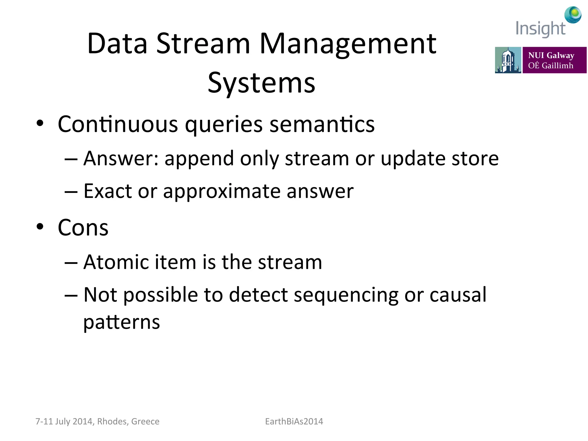 Data	
  Stream	
  Management	
  
Systems	
  
•  ConKnuous	
  queries	
  semanKcs	
  
– Answer:	
  append	
  only	
  stream	
  or	
  update	
  store	
  
– Exact	
  or	
  approximate	
  answer	
  
•  Cons	
  
– Atomic	
  item	
  is	
  the	
  stream	
  
– Not	
  possible	
  to	
  detect	
  sequencing	
  or	
  causal	
  
paeerns	
  
7-­‐11	
  July	
  2014,	
  Rhodes,	
  Greece	
   EarthBiAs2014	
  
 