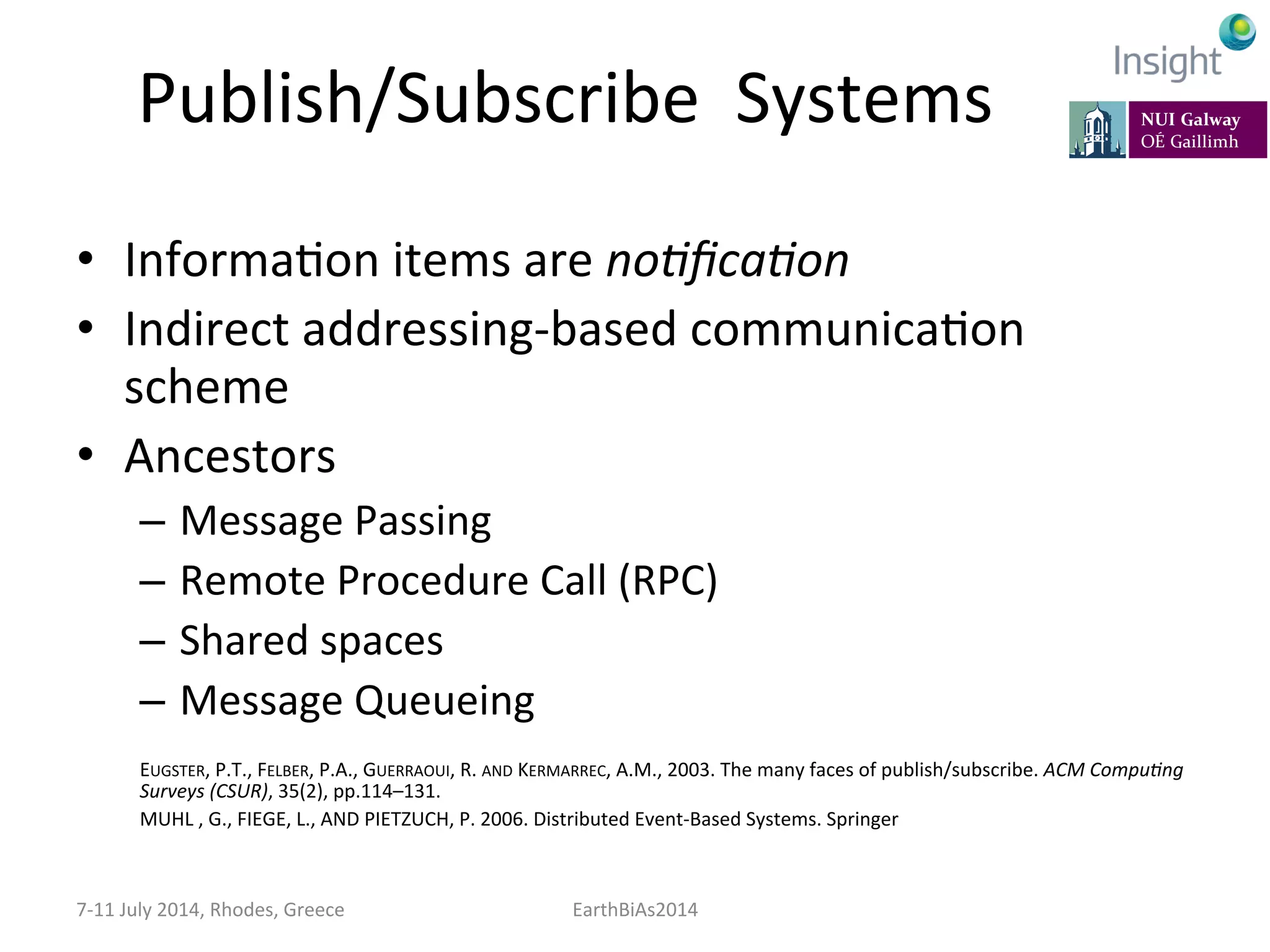 Publish/Subscribe	
  	
  Systems	
  
•  InformaKon	
  items	
  are	
  no:ﬁca:on	
  	
  
•  Indirect	
  addressing-­‐based	
  communicaKon	
  
scheme	
  
•  Ancestors	
  
–  Message	
  Passing	
  
–  Remote	
  Procedure	
  Call	
  (RPC)	
  
–  Shared	
  spaces	
  
–  Message	
  Queueing	
  
	
  
EUGSTER,	
  P.T.,	
  FELBER,	
  P.A.,	
  GUERRAOUI,	
  R.	
  AND	
  KERMARREC,	
  A.M.,	
  2003.	
  The	
  many	
  faces	
  of	
  publish/subscribe.	
  ACM	
  Compu:ng	
  
Surveys	
  (CSUR),	
  35(2),	
  pp.114–131.	
  
MUHL	
  ,	
  G.,	
  FIEGE,	
  L.,	
  AND	
  PIETZUCH,	
  P.	
  2006.	
  Distributed	
  Event-­‐Based	
  Systems.	
  Springer	
  
	
  
7-­‐11	
  July	
  2014,	
  Rhodes,	
  Greece	
   EarthBiAs2014	
  
 