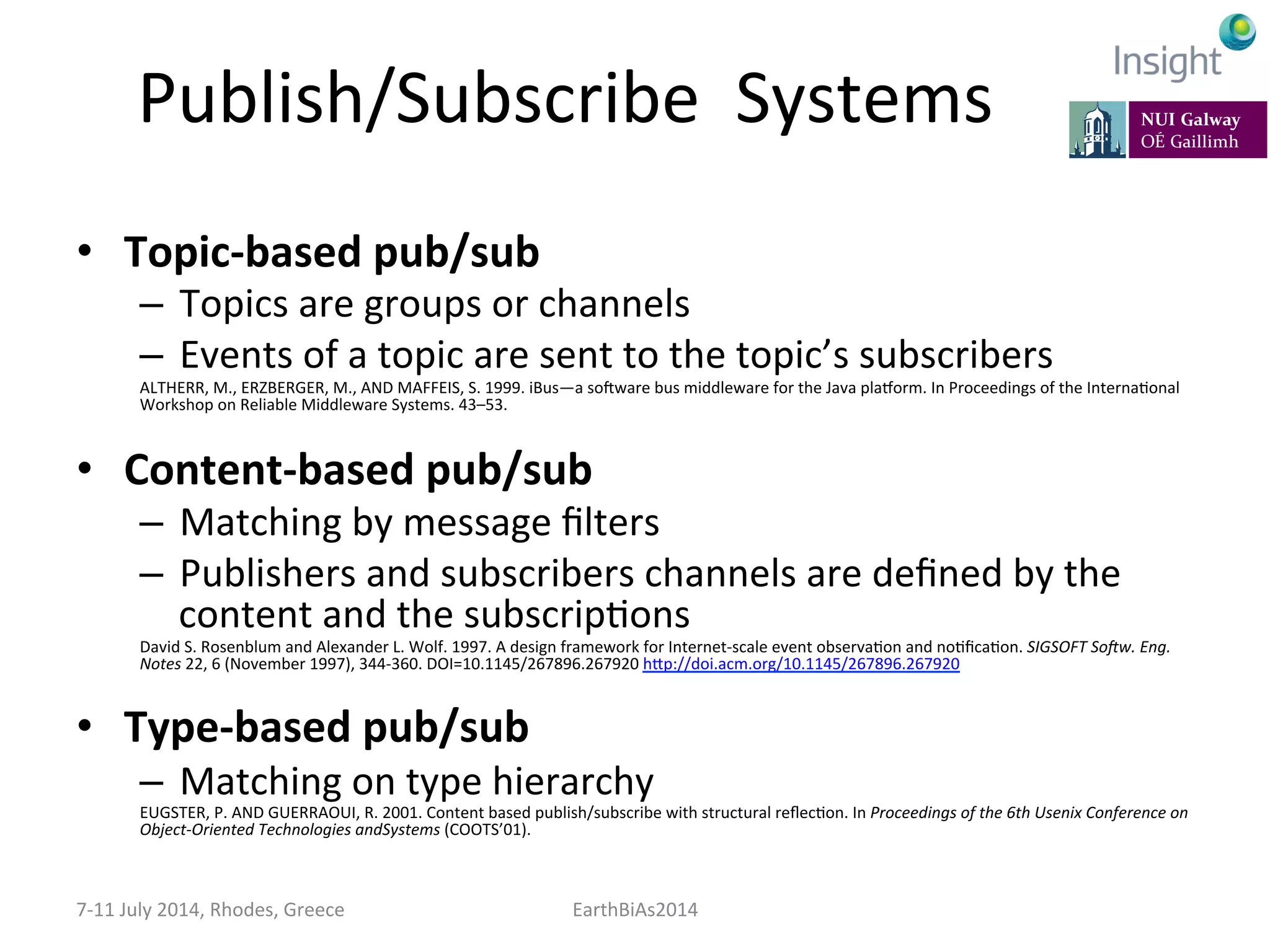 Publish/Subscribe	
  	
  Systems	
  
•  Topic-­‐based	
  pub/sub	
  
–  Topics	
  are	
  groups	
  or	
  channels	
  
–  Events	
  of	
  a	
  topic	
  are	
  sent	
  to	
  the	
  topic’s	
  subscribers	
  
ALTHERR,	
  M.,	
  ERZBERGER,	
  M.,	
  AND	
  MAFFEIS,	
  S.	
  1999.	
  iBus—a	
  so]ware	
  bus	
  middleware	
  for	
  the	
  Java	
  plavorm.	
  In	
  Proceedings	
  of	
  the	
  InternaKonal	
  
Workshop	
  on	
  Reliable	
  Middleware	
  Systems.	
  43–53.	
  
	
  
•  Content-­‐based	
  pub/sub	
  
–  Matching	
  by	
  message	
  ﬁlters	
  
–  Publishers	
  and	
  subscribers	
  channels	
  are	
  deﬁned	
  by	
  the	
  
content	
  and	
  the	
  subscripKons	
  
David	
  S.	
  Rosenblum	
  and	
  Alexander	
  L.	
  Wolf.	
  1997.	
  A	
  design	
  framework	
  for	
  Internet-­‐scale	
  event	
  observaKon	
  and	
  noKﬁcaKon.	
  SIGSOFT	
  SoGw.	
  Eng.	
  
Notes	
  22,	
  6	
  (November	
  1997),	
  344-­‐360.	
  DOI=10.1145/267896.267920	
  hep://doi.acm.org/10.1145/267896.267920	
  
	
  
•  Type-­‐based	
  pub/sub	
  
–  Matching	
  on	
  type	
  hierarchy	
  
EUGSTER,	
  P.	
  AND	
  GUERRAOUI,	
  R.	
  2001.	
  Content	
  based	
  publish/subscribe	
  with	
  structural	
  reﬂecKon.	
  In	
  Proceedings	
  of	
  the	
  6th	
  Usenix	
  Conference	
  on	
  
Object-­‐Oriented	
  Technologies	
  andSystems	
  (COOTS’01).	
  
7-­‐11	
  July	
  2014,	
  Rhodes,	
  Greece	
   EarthBiAs2014	
  
 