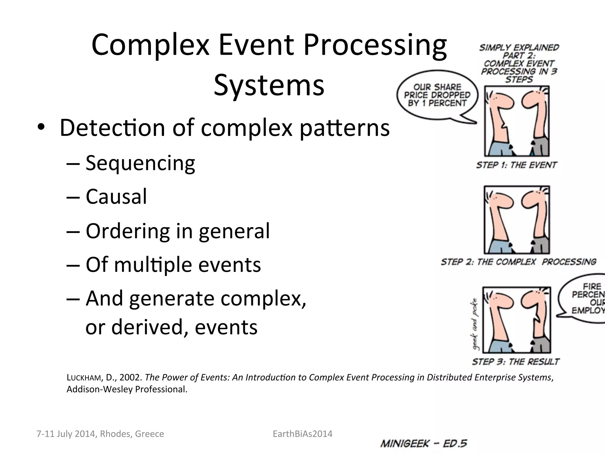 Complex	
  Event	
  Processing	
  
Systems	
  
•  DetecKon	
  of	
  complex	
  paeerns	
  
– Sequencing	
  
– Causal	
  
– Ordering	
  in	
  general	
  
– Of	
  mulKple	
  events	
  	
  
– And	
  generate	
  complex,	
  	
  
or	
  derived,	
  events	
  
	
  
	
  
LUCKHAM,	
  D.,	
  2002.	
  The	
  Power	
  of	
  Events:	
  An	
  Introduc:on	
  to	
  Complex	
  Event	
  Processing	
  in	
  Distributed	
  Enterprise	
  Systems,	
  
Addison-­‐Wesley	
  Professional.	
  
7-­‐11	
  July	
  2014,	
  Rhodes,	
  Greece	
   EarthBiAs2014	
  
 