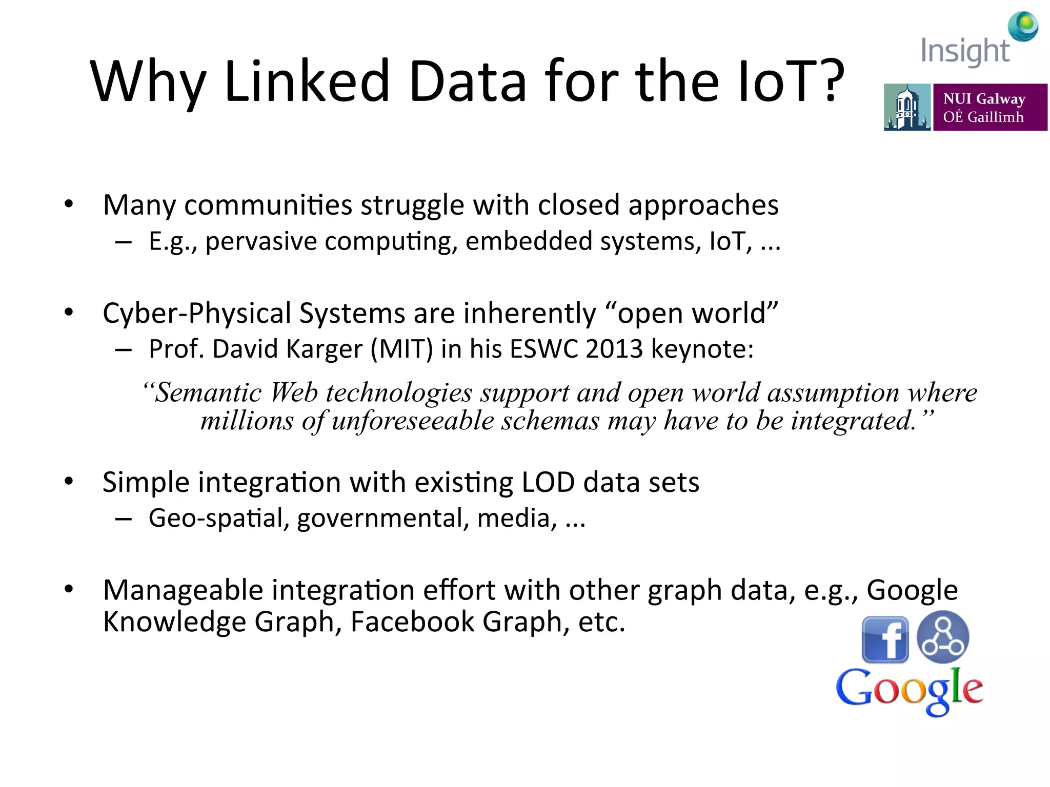 Why	
  Linked	
  Data	
  for	
  the	
  IoT?	
  
•  Many	
  communiKes	
  struggle	
  with	
  closed	
  approaches	
  
–  E.g.,	
  pervasive	
  compuKng,	
  embedded	
  systems,	
  IoT,	
  ...	
  
•  Cyber-­‐Physical	
  Systems	
  are	
  inherently	
  “open	
  world”	
  
–  Prof.	
  David	
  Karger	
  (MIT)	
  in	
  his	
  ESWC	
  2013	
  keynote:	
  
	
  	
  “Semantic Web technologies support and open world assumption where
millions of unforeseeable schemas may have to be integrated.”
•  Simple	
  integraKon	
  with	
  exisKng	
  LOD	
  data	
  sets	
  
–  Geo-­‐spaKal,	
  governmental,	
  media,	
  ...	
  
•  Manageable	
  integraKon	
  eﬀort	
  with	
  other	
  graph	
  data,	
  e.g.,	
  Google	
  
Knowledge	
  Graph,	
  Facebook	
  Graph,	
  etc.	
  
 