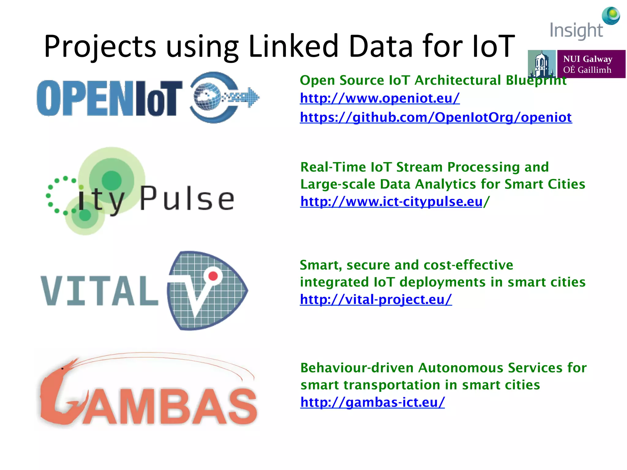 Projects	
  using	
  Linked	
  Data	
  for	
  IoT	
  
Open Source IoT Architectural Blueprint
http://www.openiot.eu/
https://github.com/OpenIotOrg/openiot
Real-Time IoT Stream Processing and
Large-scale Data Analytics for Smart Cities
http://www.ict-citypulse.eu/
Smart, secure and cost-effective
integrated IoT deployments in smart cities
http://vital-project.eu/
Behaviour-driven Autonomous Services for
smart transportation in smart cities
http://gambas-ict.eu/
 