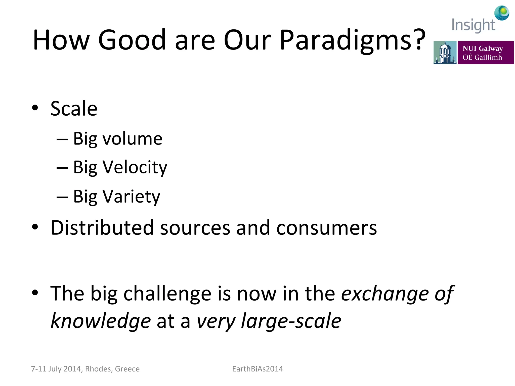 How	
  Good	
  are	
  Our	
  Paradigms?	
  
•  Scale	
  
– Big	
  volume	
  
– Big	
  Velocity	
  
– Big	
  Variety	
  
•  Distributed	
  sources	
  and	
  consumers	
  
•  The	
  big	
  challenge	
  is	
  now	
  in	
  the	
  exchange	
  of	
  
knowledge	
  at	
  a	
  very	
  large-­‐scale	
  
7-­‐11	
  July	
  2014,	
  Rhodes,	
  Greece	
   EarthBiAs2014	
  
 