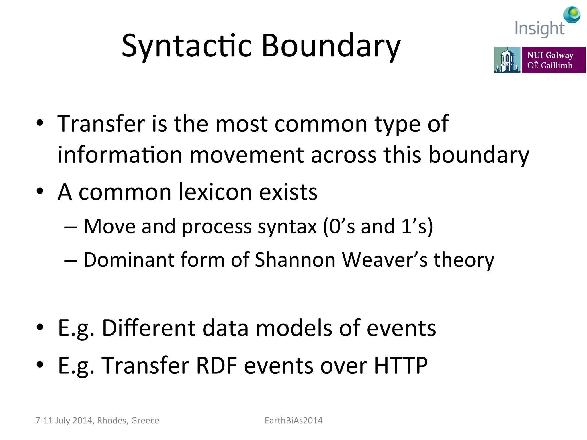 SyntacKc	
  Boundary	
  
•  Transfer	
  is	
  the	
  most	
  common	
  type	
  of	
  
informaKon	
  movement	
  across	
  this	
  boundary	
  
•  A	
  common	
  lexicon	
  exists	
  
– Move	
  and	
  process	
  syntax	
  (0’s	
  and	
  1’s)	
  	
  
– Dominant	
  form	
  of	
  Shannon	
  Weaver’s	
  theory	
  
•  E.g.	
  Diﬀerent	
  data	
  models	
  of	
  events	
  
•  E.g.	
  Transfer	
  RDF	
  events	
  over	
  HTTP	
  
7-­‐11	
  July	
  2014,	
  Rhodes,	
  Greece	
   EarthBiAs2014	
  
 