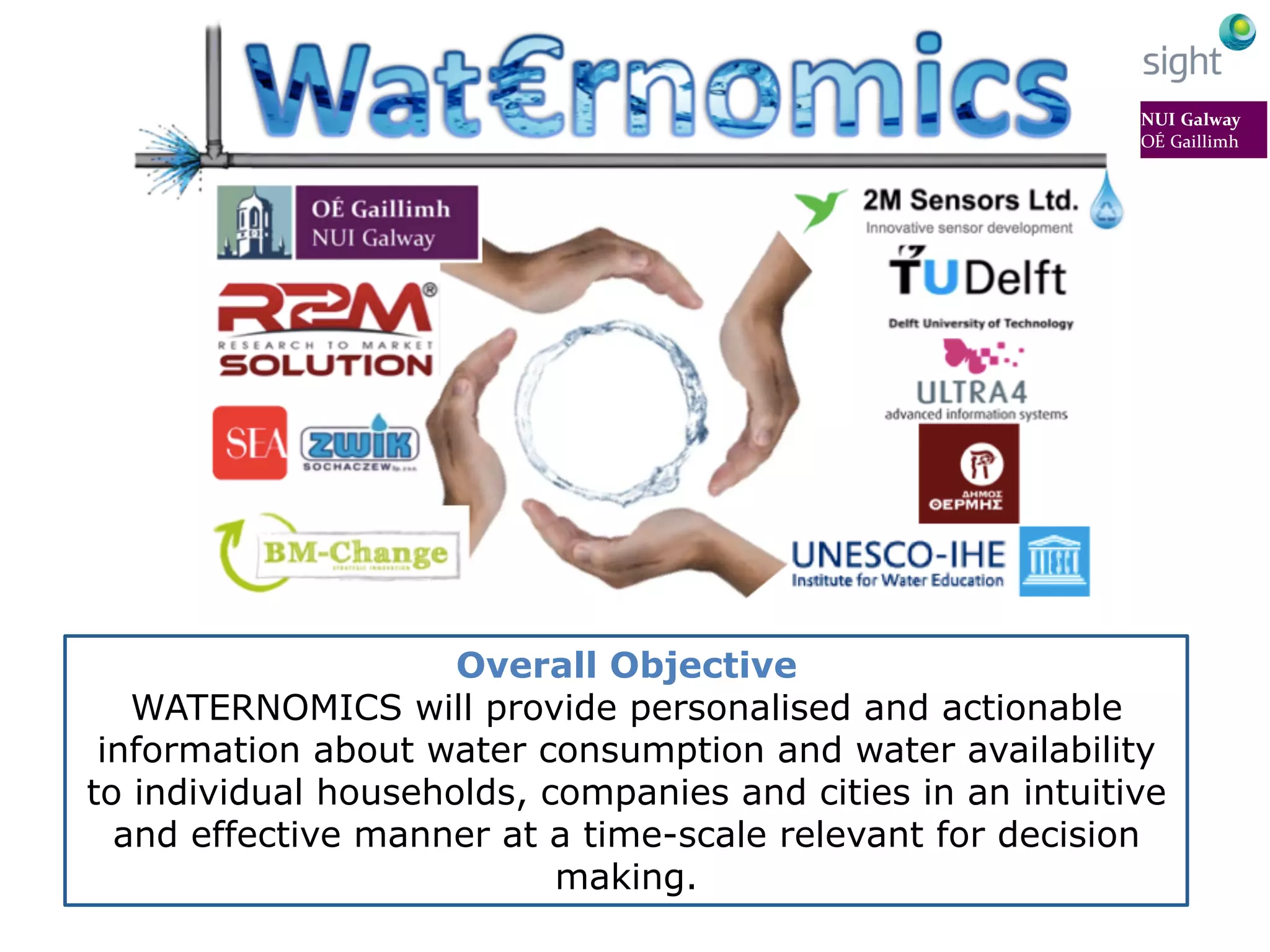 Overall Objective
WATERNOMICS will provide personalised and actionable
information about water consumption and water availability
to individual households, companies and cities in an intuitive
and effective manner at a time-scale relevant for decision
making.
 