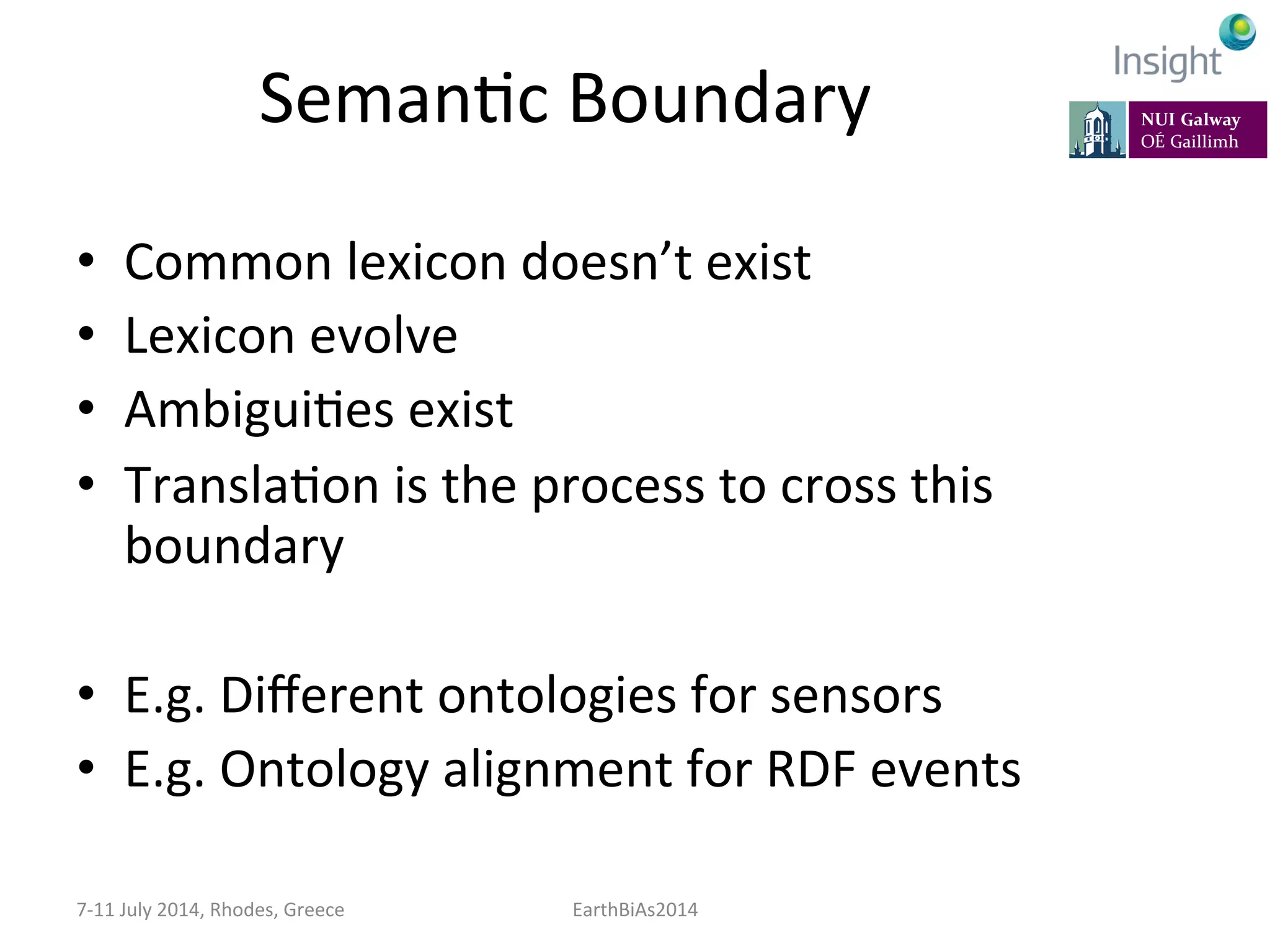 SemanKc	
  Boundary	
  
•  Common	
  lexicon	
  doesn’t	
  exist	
  
•  Lexicon	
  evolve	
  
•  AmbiguiKes	
  exist	
  
•  TranslaKon	
  is	
  the	
  process	
  to	
  cross	
  this	
  
boundary	
  
•  E.g.	
  Diﬀerent	
  ontologies	
  for	
  sensors	
  
•  E.g.	
  Ontology	
  alignment	
  for	
  RDF	
  events	
  
7-­‐11	
  July	
  2014,	
  Rhodes,	
  Greece	
   EarthBiAs2014	
  
 