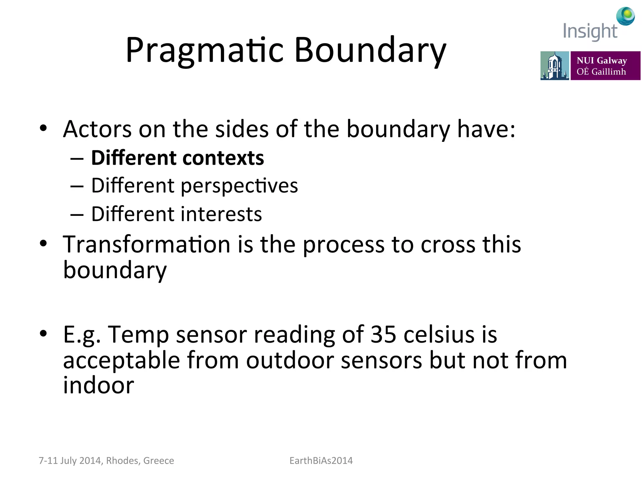 PragmaKc	
  Boundary	
  
•  Actors	
  on	
  the	
  sides	
  of	
  the	
  boundary	
  have:	
  
–  Diﬀerent	
  contexts	
  
–  Diﬀerent	
  perspecKves	
  
–  Diﬀerent	
  interests	
  
•  TransformaKon	
  is	
  the	
  process	
  to	
  cross	
  this	
  
boundary	
  
•  E.g.	
  Temp	
  sensor	
  reading	
  of	
  35	
  celsius	
  is	
  
acceptable	
  from	
  outdoor	
  sensors	
  but	
  not	
  from	
  
indoor	
  
7-­‐11	
  July	
  2014,	
  Rhodes,	
  Greece	
   EarthBiAs2014	
  
 