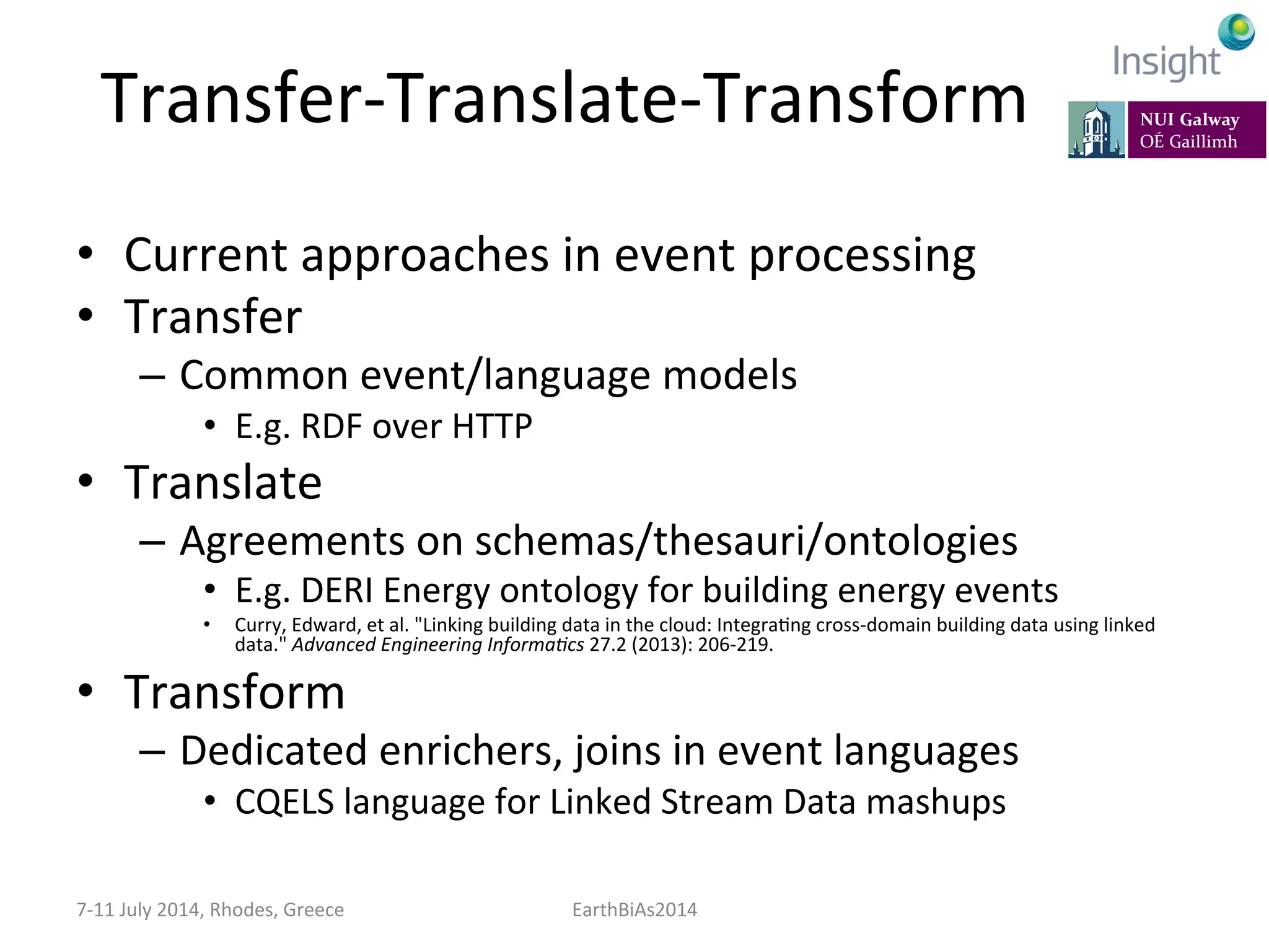 Transfer-­‐Translate-­‐Transform	
  
•  Current	
  approaches	
  in	
  event	
  processing	
  
•  Transfer	
  
–  Common	
  event/language	
  models	
  
•  E.g.	
  RDF	
  over	
  HTTP	
  
•  Translate	
  
–  Agreements	
  on	
  schemas/thesauri/ontologies	
  
•  E.g.	
  DERI	
  Energy	
  ontology	
  for	
  building	
  energy	
  events	
  
•  Curry,	
  Edward,	
  et	
  al.	
  "Linking	
  building	
  data	
  in	
  the	
  cloud:	
  IntegraKng	
  cross-­‐domain	
  building	
  data	
  using	
  linked	
  
data."	
  Advanced	
  Engineering	
  Informa:cs	
  27.2	
  (2013):	
  206-­‐219.	
  
•  Transform	
  
–  Dedicated	
  enrichers,	
  joins	
  in	
  event	
  languages	
  
•  CQELS	
  language	
  for	
  Linked	
  Stream	
  Data	
  mashups	
  
7-­‐11	
  July	
  2014,	
  Rhodes,	
  Greece	
   EarthBiAs2014	
  
 