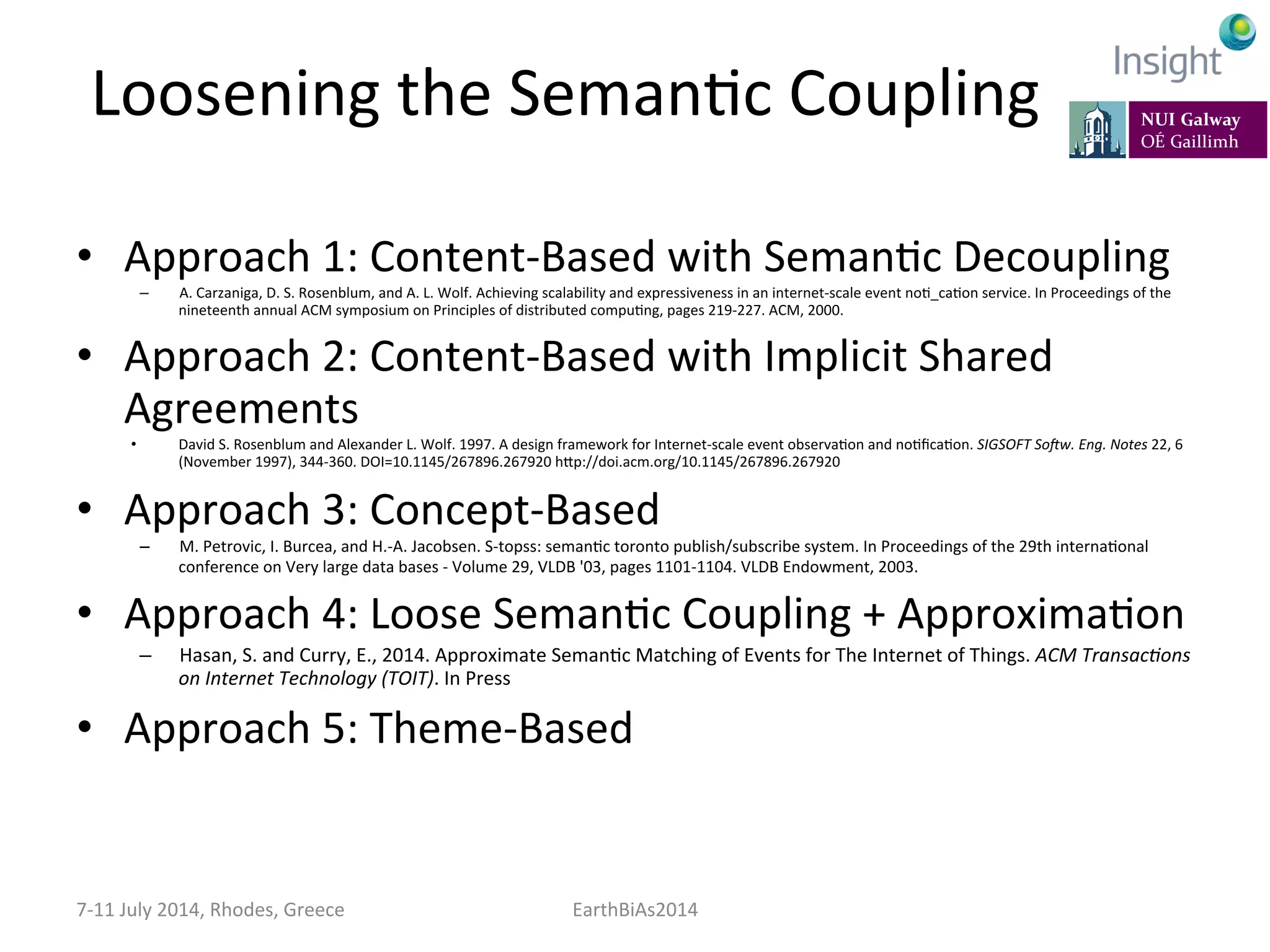 Loosening	
  the	
  SemanKc	
  Coupling	
  
•  Approach	
  1:	
  Content-­‐Based	
  with	
  SemanKc	
  Decoupling	
  
–  A.	
  Carzaniga,	
  D.	
  S.	
  Rosenblum,	
  and	
  A.	
  L.	
  Wolf.	
  Achieving	
  scalability	
  and	
  expressiveness	
  in	
  an	
  internet-­‐scale	
  event	
  noK_caKon	
  service.	
  In	
  Proceedings	
  of	
  the	
  
nineteenth	
  annual	
  ACM	
  symposium	
  on	
  Principles	
  of	
  distributed	
  compuKng,	
  pages	
  219-­‐227.	
  ACM,	
  2000.	
  
•  Approach	
  2:	
  Content-­‐Based	
  with	
  Implicit	
  Shared	
  
Agreements	
  
•  David	
  S.	
  Rosenblum	
  and	
  Alexander	
  L.	
  Wolf.	
  1997.	
  A	
  design	
  framework	
  for	
  Internet-­‐scale	
  event	
  observaKon	
  and	
  noKﬁcaKon.	
  SIGSOFT	
  SoGw.	
  Eng.	
  Notes	
  22,	
  6	
  
(November	
  1997),	
  344-­‐360.	
  DOI=10.1145/267896.267920	
  hep://doi.acm.org/10.1145/267896.267920	
  
•  Approach	
  3:	
  Concept-­‐Based	
  
–  M.	
  Petrovic,	
  I.	
  Burcea,	
  and	
  H.-­‐A.	
  Jacobsen.	
  S-­‐topss:	
  semanKc	
  toronto	
  publish/subscribe	
  system.	
  In	
  Proceedings	
  of	
  the	
  29th	
  internaKonal	
  
conference	
  on	
  Very	
  large	
  data	
  bases	
  -­‐	
  Volume	
  29,	
  VLDB	
  '03,	
  pages	
  1101-­‐1104.	
  VLDB	
  Endowment,	
  2003.	
  
•  Approach	
  4:	
  Loose	
  SemanKc	
  Coupling	
  +	
  ApproximaKon	
  
–  Hasan,	
  S.	
  and	
  Curry,	
  E.,	
  2014.	
  Approximate	
  SemanKc	
  Matching	
  of	
  Events	
  for	
  The	
  Internet	
  of	
  Things.	
  ACM	
  Transac:ons	
  
on	
  Internet	
  Technology	
  (TOIT).	
  In	
  Press	
  
•  Approach	
  5:	
  Theme-­‐Based	
  
7-­‐11	
  July	
  2014,	
  Rhodes,	
  Greece	
   EarthBiAs2014	
  
 