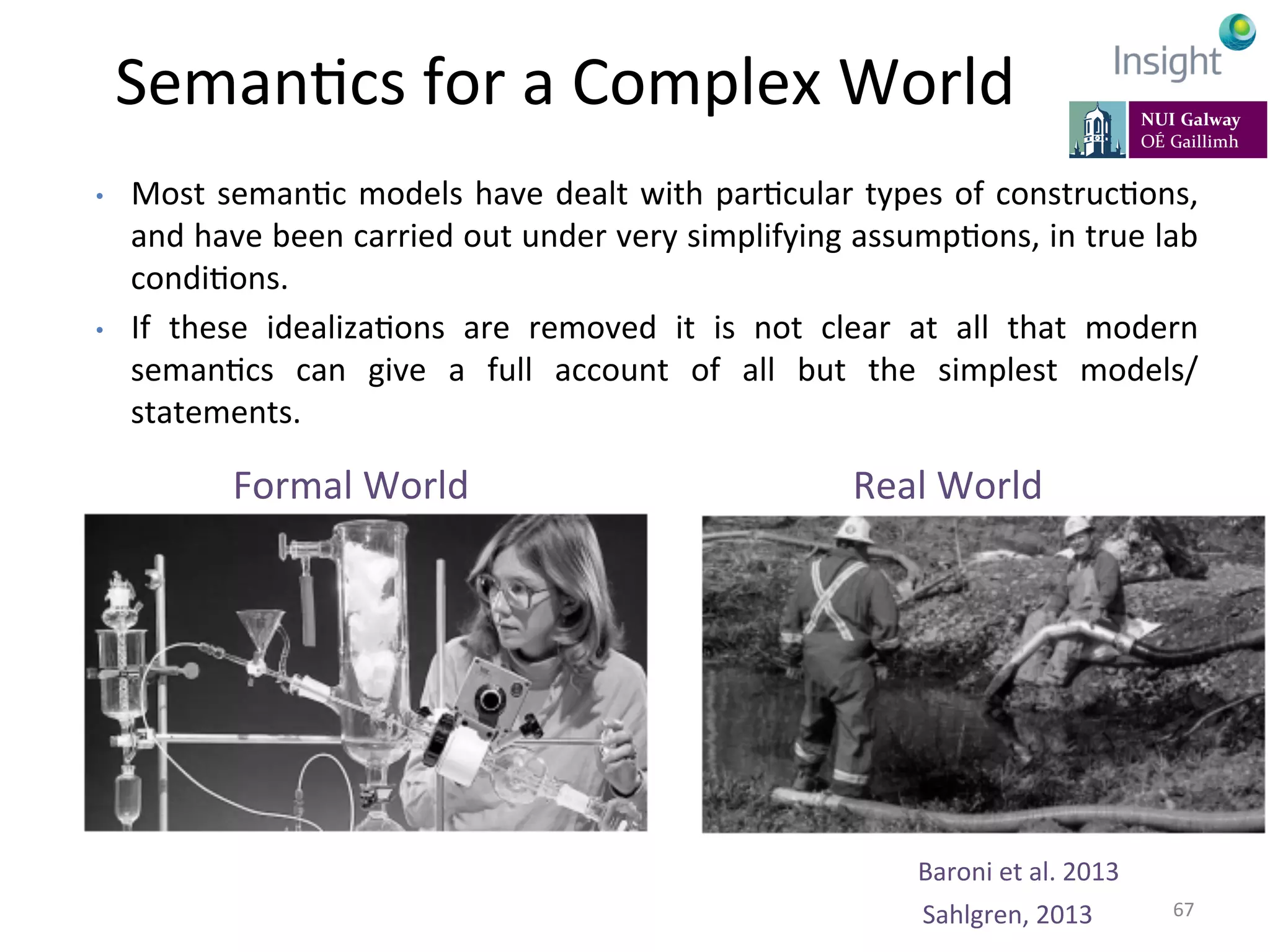 •  Most	
  semanKc	
  models	
  have	
  dealt	
  with	
  parKcular	
  types	
  of	
  construcKons,	
  
and	
  have	
  been	
  carried	
  out	
  under	
  very	
  simplifying	
  assumpKons,	
  in	
  true	
  lab	
  
condiKons.	
  	
  
•  If	
   these	
   idealizaKons	
   are	
   removed	
   it	
   is	
   not	
   clear	
   at	
   all	
   that	
   modern	
  
semanKcs	
   can	
   give	
   a	
   full	
   account	
   of	
   all	
   but	
   the	
   simplest	
   models/
statements.	
  
Sahlgren,	
  2013	
  
Formal	
  World	
  
	
  
	
  
	
  
Real	
  World	
  
	
  
	
  
	
  
SemanKcs	
  for	
  a	
  Complex	
  World	
  
	
  
67	
  
Baroni	
  et	
  al.	
  2013	
  
 