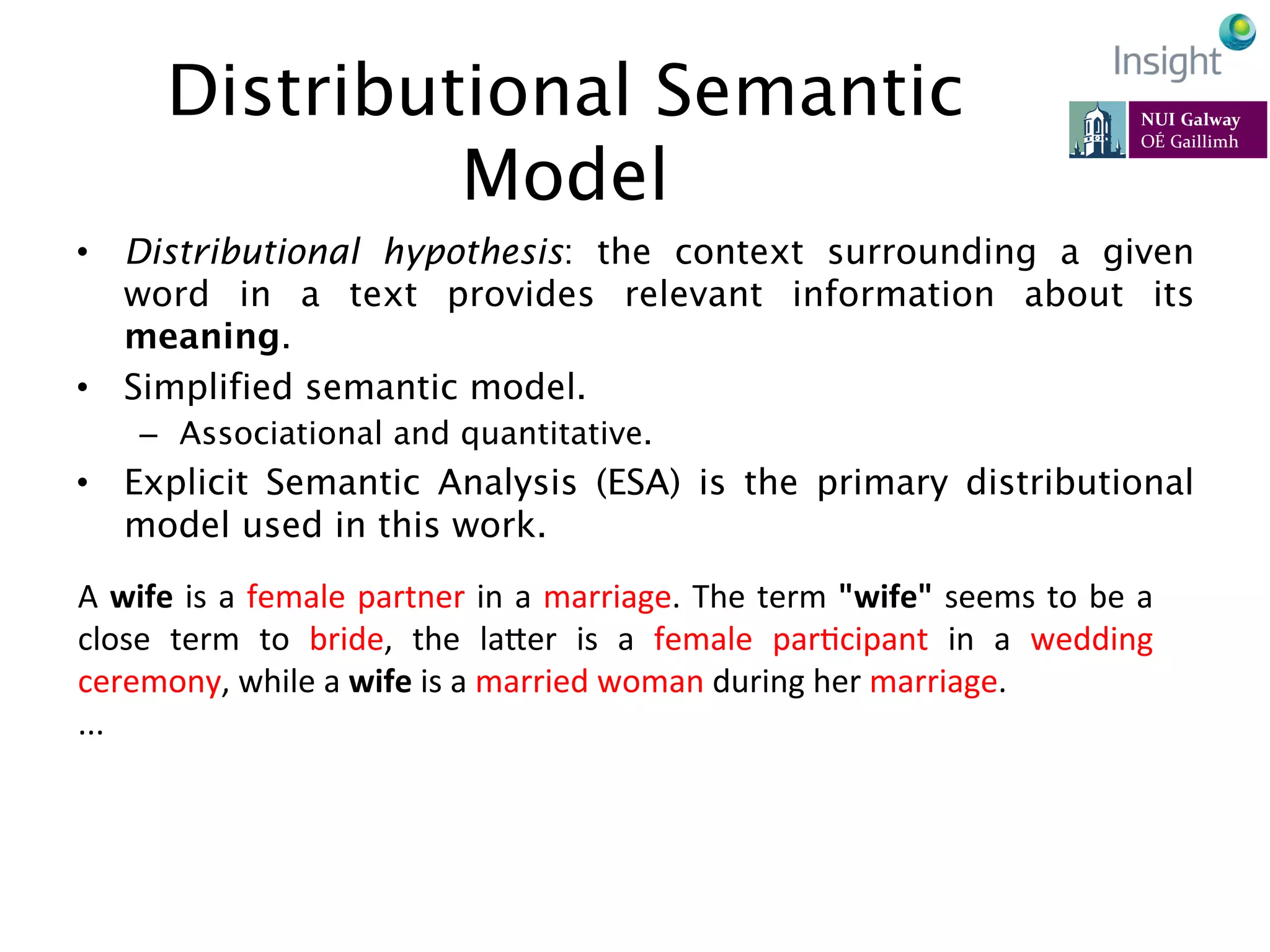 Distributional Semantic
Model
•  Distributional hypothesis: the context surrounding a given
word in a text provides relevant information about its
meaning.
•  Simplified semantic model.
–  Associational and quantitative.
•  Explicit Semantic Analysis (ESA) is the primary distributional
model used in this work.
68
A	
  wife	
  is	
  a	
  female	
  partner	
  in	
  a	
  marriage.	
  The	
  term	
  "wife"	
  seems	
  to	
  be	
  a	
  
close	
   term	
   to	
   bride,	
   the	
   laeer	
   is	
   a	
   female	
   parKcipant	
   in	
   a	
   wedding	
  
ceremony,	
  while	
  a	
  wife	
  is	
  a	
  married	
  woman	
  during	
  her	
  marriage.	
  	
  
...	
  
 