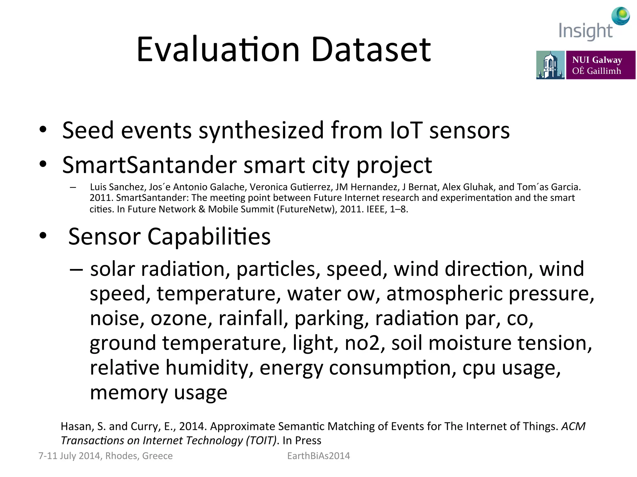 EvaluaKon	
  Dataset	
  
•  Seed	
  events	
  synthesized	
  from	
  IoT	
  sensors	
  
•  SmartSantander	
  smart	
  city	
  project	
  
–  Luis	
  Sanchez,	
  Jos´e	
  Antonio	
  Galache,	
  Veronica	
  GuKerrez,	
  JM	
  Hernandez,	
  J	
  Bernat,	
  Alex	
  Gluhak,	
  and	
  Tom´as	
  Garcia.	
  
2011.	
  SmartSantander:	
  The	
  meeKng	
  point	
  between	
  Future	
  Internet	
  research	
  and	
  experimentaKon	
  and	
  the	
  smart	
  
ciKes.	
  In	
  Future	
  Network	
  &	
  Mobile	
  Summit	
  (FutureNetw),	
  2011.	
  IEEE,	
  1–8.	
  
•  	
  Sensor	
  CapabiliKes	
  
–  solar	
  radiaKon,	
  parKcles,	
  speed,	
  wind	
  direcKon,	
  wind	
  	
  
speed,	
  temperature,	
  water	
  ow,	
  atmospheric	
  pressure,	
  
noise,	
  ozone,	
  rainfall,	
  parking,	
  radiaKon	
  par,	
  co,	
  
ground	
  temperature,	
  light,	
  no2,	
  soil	
  moisture	
  tension,	
  
relaKve	
  humidity,	
  energy	
  consumpKon,	
  cpu	
  usage,	
  
memory	
  usage	
  
7-­‐11	
  July	
  2014,	
  Rhodes,	
  Greece	
   EarthBiAs2014	
  
Hasan,	
  S.	
  and	
  Curry,	
  E.,	
  2014.	
  Approximate	
  SemanKc	
  Matching	
  of	
  Events	
  for	
  The	
  Internet	
  of	
  Things.	
  ACM	
  
Transac:ons	
  on	
  Internet	
  Technology	
  (TOIT).	
  In	
  Press	
  
 