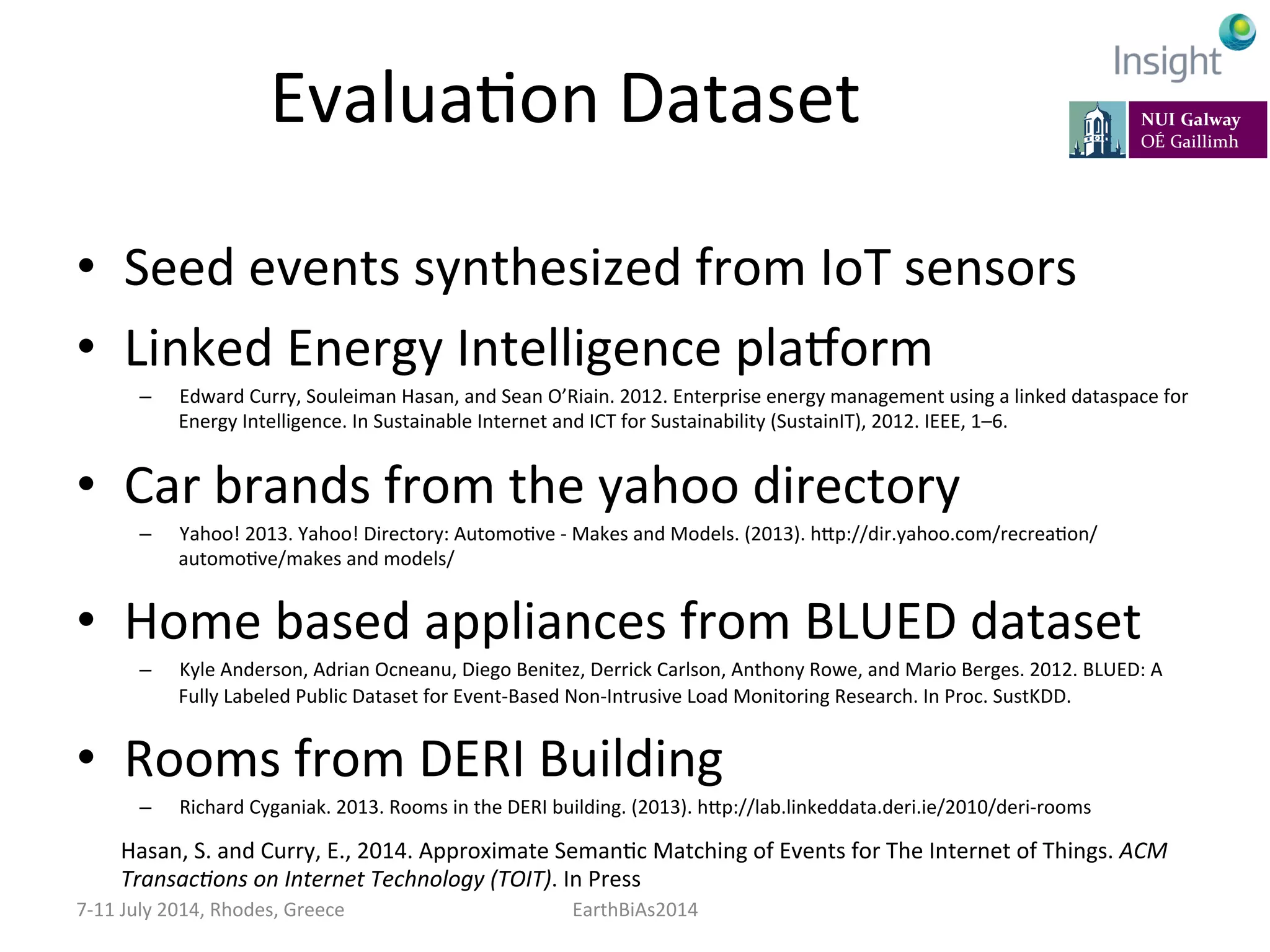EvaluaKon	
  Dataset	
  
•  Seed	
  events	
  synthesized	
  from	
  IoT	
  sensors	
  
•  Linked	
  Energy	
  Intelligence	
  plavorm	
  
–  Edward	
  Curry,	
  Souleiman	
  Hasan,	
  and	
  Sean	
  O’Riain.	
  2012.	
  Enterprise	
  energy	
  management	
  using	
  a	
  linked	
  dataspace	
  for	
  
Energy	
  Intelligence.	
  In	
  Sustainable	
  Internet	
  and	
  ICT	
  for	
  Sustainability	
  (SustainIT),	
  2012.	
  IEEE,	
  1–6.	
  
•  Car	
  brands	
  from	
  the	
  yahoo	
  directory	
  
–  Yahoo!	
  2013.	
  Yahoo!	
  Directory:	
  AutomoKve	
  -­‐	
  Makes	
  and	
  Models.	
  (2013).	
  hep://dir.yahoo.com/recreaKon/	
  
automoKve/makes	
  and	
  models/	
  
•  Home	
  based	
  appliances	
  from	
  BLUED	
  dataset	
  
–  Kyle	
  Anderson,	
  Adrian	
  Ocneanu,	
  Diego	
  Benitez,	
  Derrick	
  Carlson,	
  Anthony	
  Rowe,	
  and	
  Mario	
  Berges.	
  2012.	
  BLUED:	
  A	
  
Fully	
  Labeled	
  Public	
  Dataset	
  for	
  Event-­‐Based	
  Non-­‐Intrusive	
  Load	
  Monitoring	
  Research.	
  In	
  Proc.	
  SustKDD.	
  
•  Rooms	
  from	
  DERI	
  Building	
  
–  Richard	
  Cyganiak.	
  2013.	
  Rooms	
  in	
  the	
  DERI	
  building.	
  (2013).	
  hep://lab.linkeddata.deri.ie/2010/deri-­‐rooms	
  
7-­‐11	
  July	
  2014,	
  Rhodes,	
  Greece	
   EarthBiAs2014	
  
Hasan,	
  S.	
  and	
  Curry,	
  E.,	
  2014.	
  Approximate	
  SemanKc	
  Matching	
  of	
  Events	
  for	
  The	
  Internet	
  of	
  Things.	
  ACM	
  
Transac:ons	
  on	
  Internet	
  Technology	
  (TOIT).	
  In	
  Press	
  
 